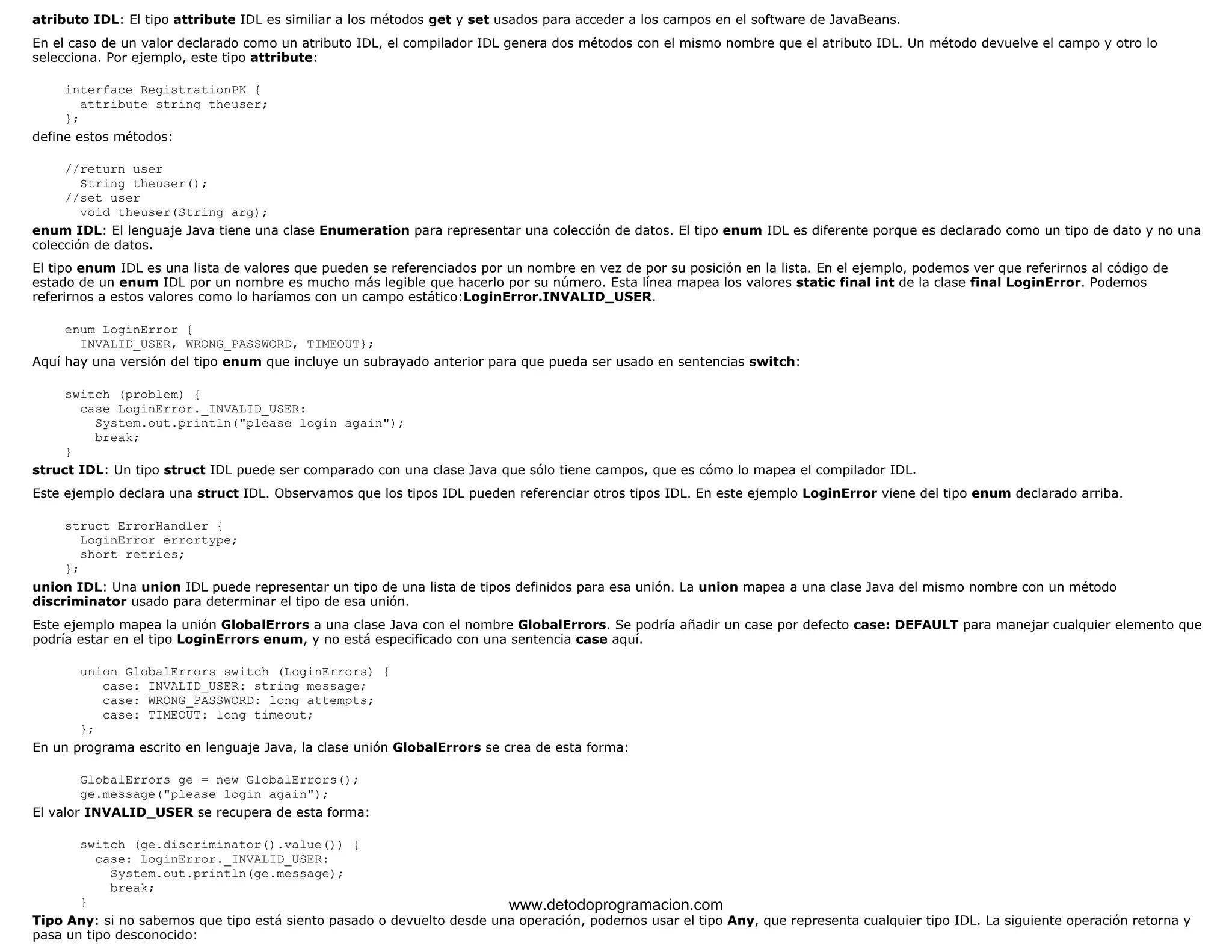 atributo IDL: El tipo attribute IDL es similiar a los métodos get y set usados para acceder a los campos en el software de JavaBeans. 
En el caso de un valor declarado como un atributo IDL, el compilador IDL genera dos métodos con el mismo nombre que el atributo IDL. Un método devuelve el campo y otro lo 
selecciona. Por ejemplo, este tipo attribute: 
interface RegistrationPK { 
attribute string theuser; 
}; 
define estos métodos: 
//return user 
String theuser(); 
//set user 
void theuser(String arg); 
enum IDL: El lenguaje Java tiene una clase Enumeration para representar una colección de datos. El tipo enum IDL es diferente porque es declarado como un tipo de dato y no una 
colección de datos. 
El tipo enum IDL es una lista de valores que pueden se referenciados por un nombre en vez de por su posición en la lista. En el ejemplo, podemos ver que referirnos al código de 
estado de un enum IDL por un nombre es mucho más legible que hacerlo por su número. Esta línea mapea los valores static final int de la clase final LoginError. Podemos 
referirnos a estos valores como lo haríamos con un campo estático:LoginError.INVALID_USER. 
enum LoginError { 
INVALID_USER, WRONG_PASSWORD, TIMEOUT}; 
Aquí hay una versión del tipo enum que incluye un subrayado anterior para que pueda ser usado en sentencias switch: 
switch (problem) { 
case LoginError._INVALID_USER: 
System.out.println("please login again"); 
break; 
} 
struct IDL: Un tipo struct IDL puede ser comparado con una clase Java que sólo tiene campos, que es cómo lo mapea el compilador IDL. 
Este ejemplo declara una struct IDL. Observamos que los tipos IDL pueden referenciar otros tipos IDL. En este ejemplo LoginError viene del tipo enum declarado arriba. 
struct ErrorHandler { 
LoginError errortype; 
short retries; 
}; 
union IDL: Una union IDL puede representar un tipo de una lista de tipos definidos para esa unión. La union mapea a una clase Java del mismo nombre con un método 
discriminator usado para determinar el tipo de esa unión. 
Este ejemplo mapea la unión GlobalErrors a una clase Java con el nombre GlobalErrors. Se podría añadir un case por defecto case: DEFAULT para manejar cualquier elemento que 
podría estar en el tipo LoginErrors enum, y no está especificado con una sentencia case aquí. 
union GlobalErrors switch (LoginErrors) { 
case: INVALID_USER: string message; 
case: WRONG_PASSWORD: long attempts; 
case: TIMEOUT: long timeout; 
}; 
En un programa escrito en lenguaje Java, la clase unión GlobalErrors se crea de esta forma: 
GlobalErrors ge = new GlobalErrors(); 
ge.message("please login again"); 
El valor INVALID_USER se recupera de esta forma: 
switch (ge.discriminator().value()) { 
case: LoginError._INVALID_USER: 
System.out.println(ge.message); 
break; 
} 
www.detodoprogramacion.com 
Tipo Any: si no sabemos que tipo está siento pasado o devuelto desde una operación, podemos usar el tipo Any, que representa cualquier tipo IDL. La siguiente operación retorna y 
pasa un tipo desconocido: 
 