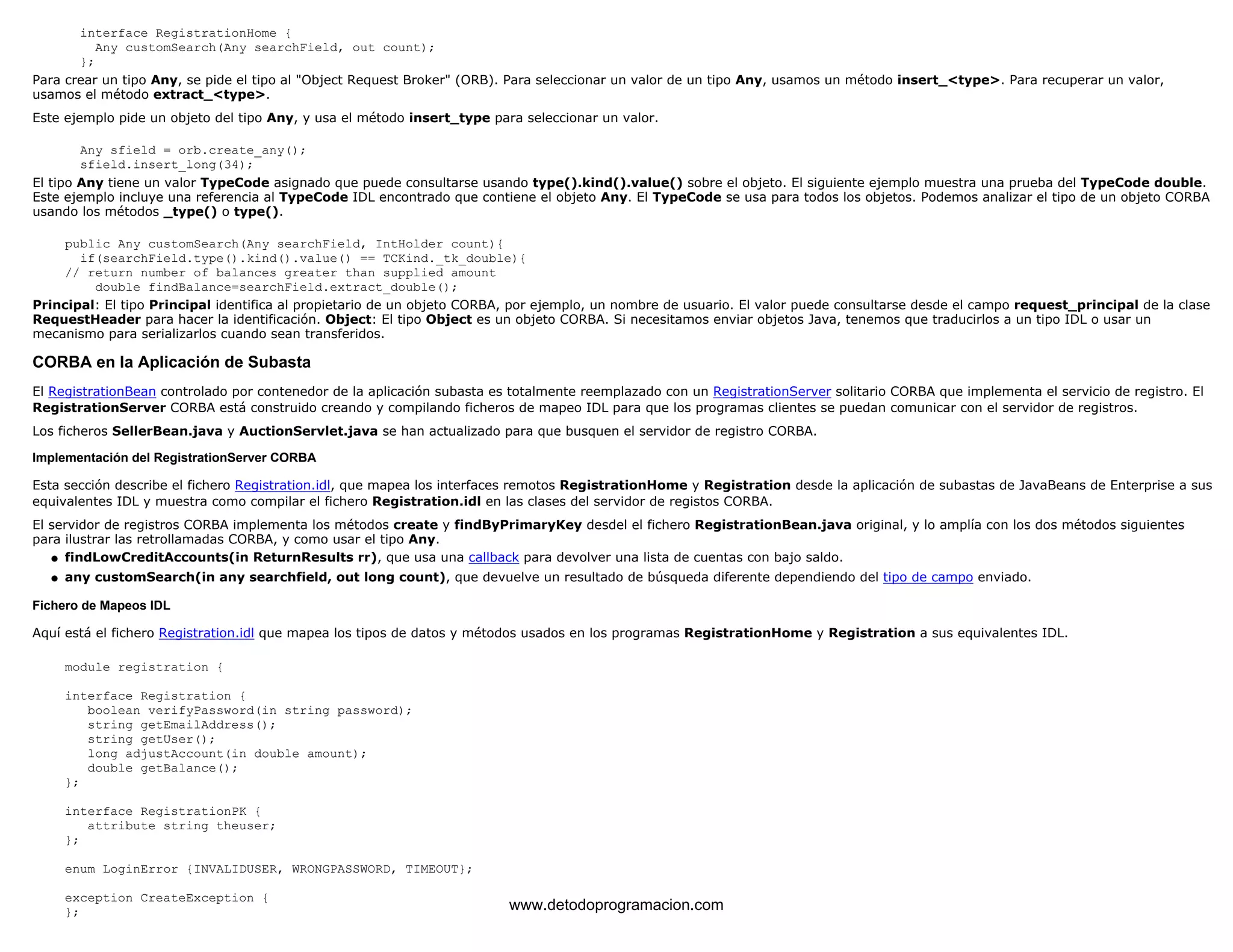 interface RegistrationHome { 
Any customSearch(Any searchField, out count); 
}; 
Para crear un tipo Any, se pide el tipo al "Object Request Broker" (ORB). Para seleccionar un valor de un tipo Any, usamos un método insert_<type>. Para recuperar un valor, 
usamos el método extract_<type>. 
Este ejemplo pide un objeto del tipo Any, y usa el método insert_type para seleccionar un valor. 
Any sfield = orb.create_any(); 
sfield.insert_long(34); 
El tipo Any tiene un valor TypeCode asignado que puede consultarse usando type().kind().value() sobre el objeto. El siguiente ejemplo muestra una prueba del TypeCode double. 
Este ejemplo incluye una referencia al TypeCode IDL encontrado que contiene el objeto Any. El TypeCode se usa para todos los objetos. Podemos analizar el tipo de un objeto CORBA 
usando los métodos _type() o type(). 
public Any customSearch(Any searchField, IntHolder count){ 
if(searchField.type().kind().value() == TCKind._tk_double){ 
// return number of balances greater than supplied amount 
double findBalance=searchField.extract_double(); 
Principal: El tipo Principal identifica al propietario de un objeto CORBA, por ejemplo, un nombre de usuario. El valor puede consultarse desde el campo request_principal de la clase 
RequestHeader para hacer la identificación. Object: El tipo Object es un objeto CORBA. Si necesitamos enviar objetos Java, tenemos que traducirlos a un tipo IDL o usar un 
mecanismo para serializarlos cuando sean transferidos. 
CORBA en la Aplicación de Subasta 
El RegistrationBean controlado por contenedor de la aplicación subasta es totalmente reemplazado con un RegistrationServer solitario CORBA que implementa el servicio de registro. El 
RegistrationServer CORBA está construido creando y compilando ficheros de mapeo IDL para que los programas clientes se puedan comunicar con el servidor de registros. 
Los ficheros SellerBean.java y AuctionServlet.java se han actualizado para que busquen el servidor de registro CORBA. 
Implementación del RegistrationServer CORBA 
Esta sección describe el fichero Registration.idl, que mapea los interfaces remotos RegistrationHome y Registration desde la aplicación de subastas de JavaBeans de Enterprise a sus 
equivalentes IDL y muestra como compilar el fichero Registration.idl en las clases del servidor de registos CORBA. 
El servidor de registros CORBA implementa los métodos create y findByPrimaryKey desdel el fichero RegistrationBean.java original, y lo amplía con los dos métodos siguientes 
para ilustrar las retrollamadas CORBA, y como usar el tipo Any. 
l   findLowCreditAccounts(in ReturnResults rr), que usa una callback para devolver una lista de cuentas con bajo saldo. 
l   any customSearch(in any searchfield, out long count), que devuelve un resultado de búsqueda diferente dependiendo del tipo de campo enviado. 
Fichero de Mapeos IDL 
Aquí está el fichero Registration.idl que mapea los tipos de datos y métodos usados en los programas RegistrationHome y Registration a sus equivalentes IDL. 
module registration { 
interface Registration { 
boolean verifyPassword(in string password); 
string getEmailAddress(); 
string getUser(); 
long adjustAccount(in double amount); 
double getBalance(); 
}; 
interface RegistrationPK { 
attribute string theuser; 
}; 
enum LoginError {INVALIDUSER, WRONGPASSWORD, TIMEOUT}; 
exception CreateException { 
}; www.detodoprogramacion.com 
 
