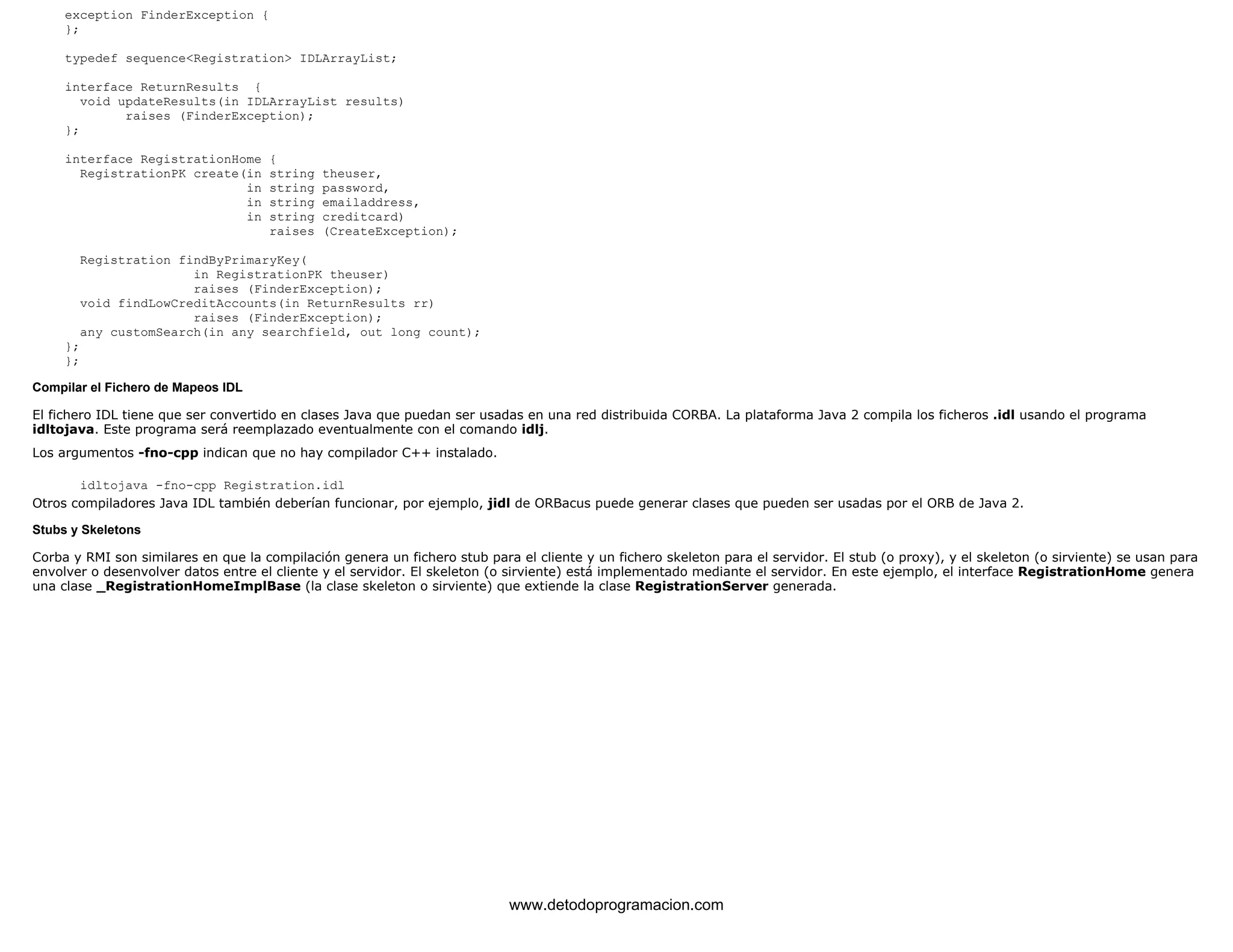 exception FinderException { 
}; 
typedef sequence<Registration> IDLArrayList; 
interface ReturnResults { 
void updateResults(in IDLArrayList results) 
raises (FinderException); 
}; 
interface RegistrationHome { 
RegistrationPK create(in string theuser, 
in string password, 
in string emailaddress, 
in string creditcard) 
raises (CreateException); 
Registration findByPrimaryKey( 
in RegistrationPK theuser) 
raises (FinderException); 
void findLowCreditAccounts(in ReturnResults rr) 
raises (FinderException); 
any customSearch(in any searchfield, out long count); 
}; 
}; 
Compilar el Fichero de Mapeos IDL 
El fichero IDL tiene que ser convertido en clases Java que puedan ser usadas en una red distribuida CORBA. La plataforma Java 2 compila los ficheros .idl usando el programa 
idltojava. Este programa será reemplazado eventualmente con el comando idlj. 
Los argumentos -fno-cpp indican que no hay compilador C++ instalado. 
idltojava -fno-cpp Registration.idl 
Otros compiladores Java IDL también deberían funcionar, por ejemplo, jidl de ORBacus puede generar clases que pueden ser usadas por el ORB de Java 2. 
Stubs y Skeletons 
Corba y RMI son similares en que la compilación genera un fichero stub para el cliente y un fichero skeleton para el servidor. El stub (o proxy), y el skeleton (o sirviente) se usan para 
envolver o desenvolver datos entre el cliente y el servidor. El skeleton (o sirviente) está implementado mediante el servidor. En este ejemplo, el interface RegistrationHome genera 
una clase _RegistrationHomeImplBase (la clase skeleton o sirviente) que extiende la clase RegistrationServer generada. 
www.detodoprogramacion.com 
 