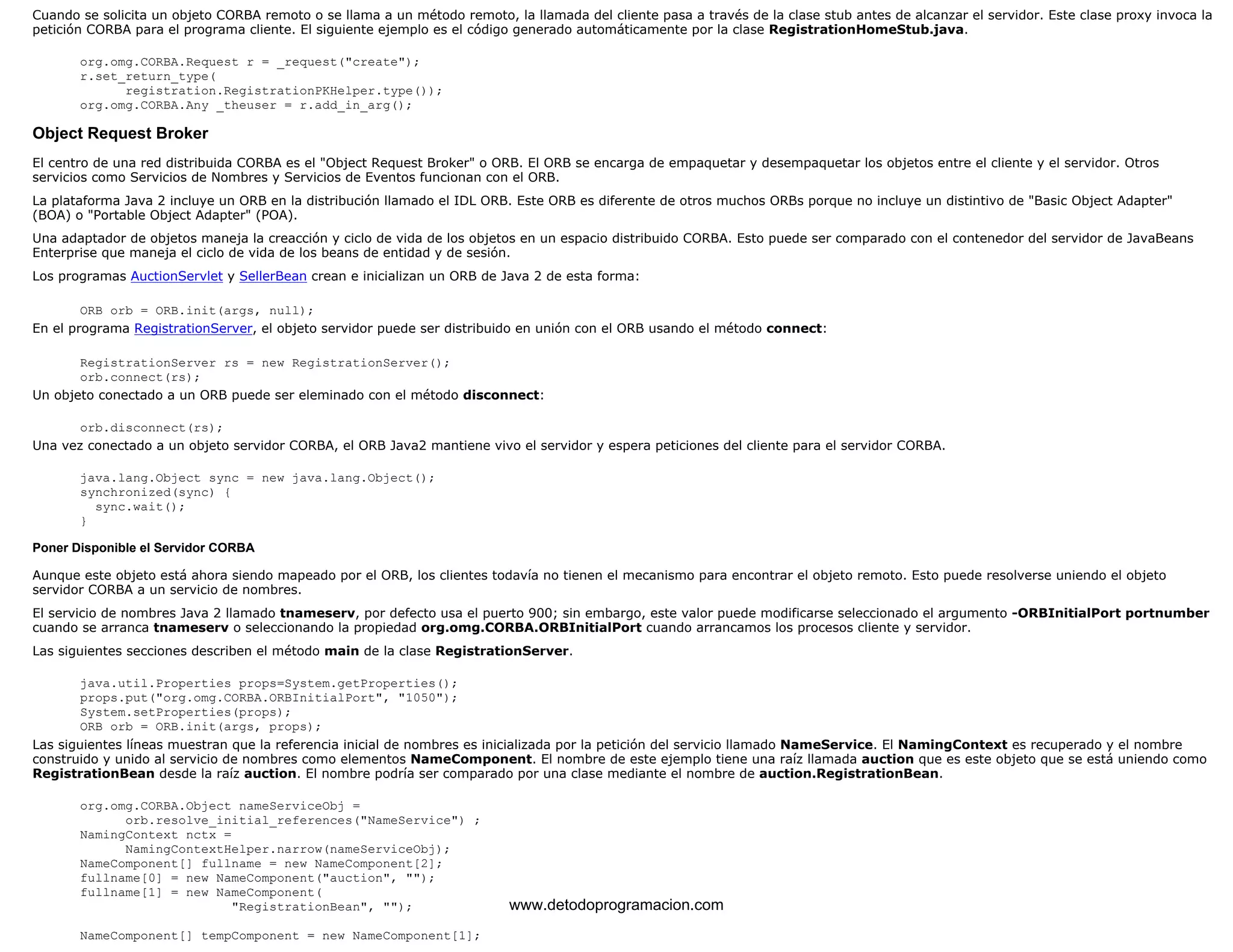 Cuando se solicita un objeto CORBA remoto o se llama a un método remoto, la llamada del cliente pasa a través de la clase stub antes de alcanzar el servidor. Este clase proxy invoca la 
petición CORBA para el programa cliente. El siguiente ejemplo es el código generado automáticamente por la clase RegistrationHomeStub.java. 
org.omg.CORBA.Request r = _request("create"); 
r.set_return_type( 
registration.RegistrationPKHelper.type()); 
org.omg.CORBA.Any _theuser = r.add_in_arg(); 
Object Request Broker 
El centro de una red distribuida CORBA es el "Object Request Broker" o ORB. El ORB se encarga de empaquetar y desempaquetar los objetos entre el cliente y el servidor. Otros 
servicios como Servicios de Nombres y Servicios de Eventos funcionan con el ORB. 
La plataforma Java 2 incluye un ORB en la distribución llamado el IDL ORB. Este ORB es diferente de otros muchos ORBs porque no incluye un distintivo de "Basic Object Adapter" 
(BOA) o "Portable Object Adapter" (POA). 
Una adaptador de objetos maneja la creacción y ciclo de vida de los objetos en un espacio distribuido CORBA. Esto puede ser comparado con el contenedor del servidor de JavaBeans 
Enterprise que maneja el ciclo de vida de los beans de entidad y de sesión. 
Los programas AuctionServlet y SellerBean crean e inicializan un ORB de Java 2 de esta forma: 
ORB orb = ORB.init(args, null); 
En el programa RegistrationServer, el objeto servidor puede ser distribuido en unión con el ORB usando el método connect: 
RegistrationServer rs = new RegistrationServer(); 
orb.connect(rs); 
Un objeto conectado a un ORB puede ser eleminado con el método disconnect: 
orb.disconnect(rs); 
Una vez conectado a un objeto servidor CORBA, el ORB Java2 mantiene vivo el servidor y espera peticiones del cliente para el servidor CORBA. 
java.lang.Object sync = new java.lang.Object(); 
synchronized(sync) { 
sync.wait(); 
} 
Poner Disponible el Servidor CORBA 
Aunque este objeto está ahora siendo mapeado por el ORB, los clientes todavía no tienen el mecanismo para encontrar el objeto remoto. Esto puede resolverse uniendo el objeto 
servidor CORBA a un servicio de nombres. 
El servicio de nombres Java 2 llamado tnameserv, por defecto usa el puerto 900; sin embargo, este valor puede modificarse seleccionado el argumento -ORBInitialPort portnumber 
cuando se arranca tnameserv o seleccionando la propiedad org.omg.CORBA.ORBInitialPort cuando arrancamos los procesos cliente y servidor. 
Las siguientes secciones describen el método main de la clase RegistrationServer. 
java.util.Properties props=System.getProperties(); 
props.put("org.omg.CORBA.ORBInitialPort", "1050"); 
System.setProperties(props); 
ORB orb = ORB.init(args, props); 
Las siguientes líneas muestran que la referencia inicial de nombres es inicializada por la petición del servicio llamado NameService. El NamingContext es recuperado y el nombre 
construido y unido al servicio de nombres como elementos NameComponent. El nombre de este ejemplo tiene una raíz llamada auction que es este objeto que se está uniendo como 
RegistrationBean desde la raíz auction. El nombre podría ser comparado por una clase mediante el nombre de auction.RegistrationBean. 
org.omg.CORBA.Object nameServiceObj = 
orb.resolve_initial_references("NameService") ; 
NamingContext nctx = 
NamingContextHelper.narrow(nameServiceObj); 
NameComponent[] fullname = new NameComponent[2]; 
fullname[0] = new NameComponent("auction", ""); 
fullname[1] = new NameComponent( 
"RegistrationBean", ""); 
NameComponent[] tempComponent = new NameComponent[1]; 
www.detodoprogramacion.com 
 
