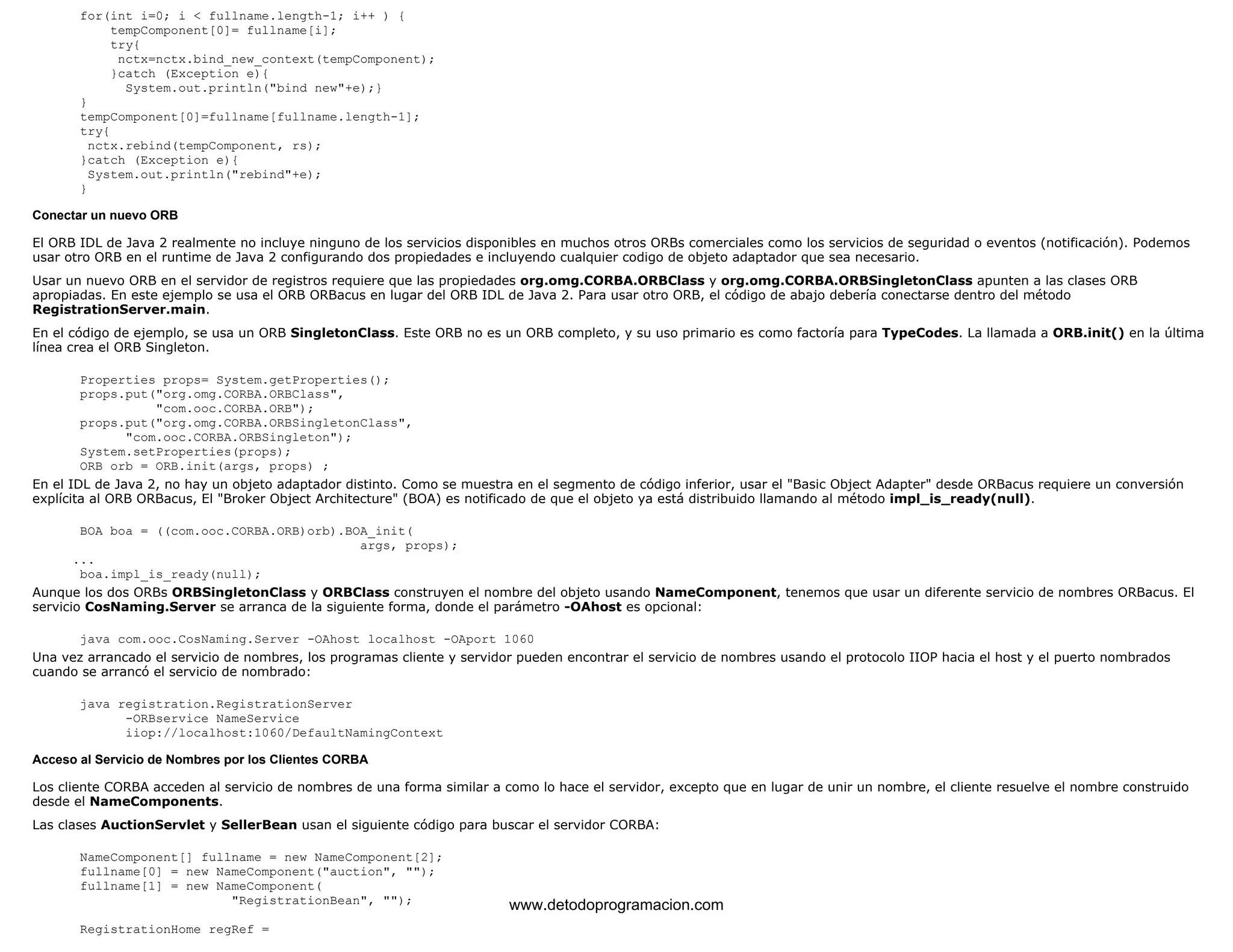 for(int i=0; i < fullname.length-1; i++ ) { 
tempComponent[0]= fullname[i]; 
try{ 
nctx=nctx.bind_new_context(tempComponent); 
}catch (Exception e){ 
System.out.println("bind new"+e);} 
} 
tempComponent[0]=fullname[fullname.length-1]; 
try{ 
nctx.rebind(tempComponent, rs); 
}catch (Exception e){ 
System.out.println("rebind"+e); 
} 
Conectar un nuevo ORB 
El ORB IDL de Java 2 realmente no incluye ninguno de los servicios disponibles en muchos otros ORBs comerciales como los servicios de seguridad o eventos (notificación). Podemos 
usar otro ORB en el runtime de Java 2 configurando dos propiedades e incluyendo cualquier codigo de objeto adaptador que sea necesario. 
Usar un nuevo ORB en el servidor de registros requiere que las propiedades org.omg.CORBA.ORBClass y org.omg.CORBA.ORBSingletonClass apunten a las clases ORB 
apropiadas. En este ejemplo se usa el ORB ORBacus en lugar del ORB IDL de Java 2. Para usar otro ORB, el código de abajo debería conectarse dentro del método 
RegistrationServer.main. 
En el código de ejemplo, se usa un ORB SingletonClass. Este ORB no es un ORB completo, y su uso primario es como factoría para TypeCodes. La llamada a ORB.init() en la última 
línea crea el ORB Singleton. 
Properties props= System.getProperties(); 
props.put("org.omg.CORBA.ORBClass", 
"com.ooc.CORBA.ORB"); 
props.put("org.omg.CORBA.ORBSingletonClass", 
"com.ooc.CORBA.ORBSingleton"); 
System.setProperties(props); 
ORB orb = ORB.init(args, props) ; 
En el IDL de Java 2, no hay un objeto adaptador distinto. Como se muestra en el segmento de código inferior, usar el "Basic Object Adapter" desde ORBacus requiere un conversión 
explícita al ORB ORBacus, El "Broker Object Architecture" (BOA) es notificado de que el objeto ya está distribuido llamando al método impl_is_ready(null). 
BOA boa = ((com.ooc.CORBA.ORB)orb).BOA_init( 
args, props); 
... 
boa.impl_is_ready(null); 
Aunque los dos ORBs ORBSingletonClass y ORBClass construyen el nombre del objeto usando NameComponent, tenemos que usar un diferente servicio de nombres ORBacus. El 
servicio CosNaming.Server se arranca de la siguiente forma, donde el parámetro -OAhost es opcional: 
java com.ooc.CosNaming.Server -OAhost localhost -OAport 1060 
Una vez arrancado el servicio de nombres, los programas cliente y servidor pueden encontrar el servicio de nombres usando el protocolo IIOP hacia el host y el puerto nombrados 
cuando se arrancó el servicio de nombrado: 
java registration.RegistrationServer 
-ORBservice NameService 
iiop://localhost:1060/DefaultNamingContext 
Acceso al Servicio de Nombres por los Clientes CORBA 
Los cliente CORBA acceden al servicio de nombres de una forma similar a como lo hace el servidor, excepto que en lugar de unir un nombre, el cliente resuelve el nombre construido 
desde el NameComponents. 
Las clases AuctionServlet y SellerBean usan el siguiente código para buscar el servidor CORBA: 
NameComponent[] fullname = new NameComponent[2]; 
fullname[0] = new NameComponent("auction", ""); 
fullname[1] = new NameComponent( 
"RegistrationBean", ""); 
RegistrationHome regRef = 
www.detodoprogramacion.com 
 