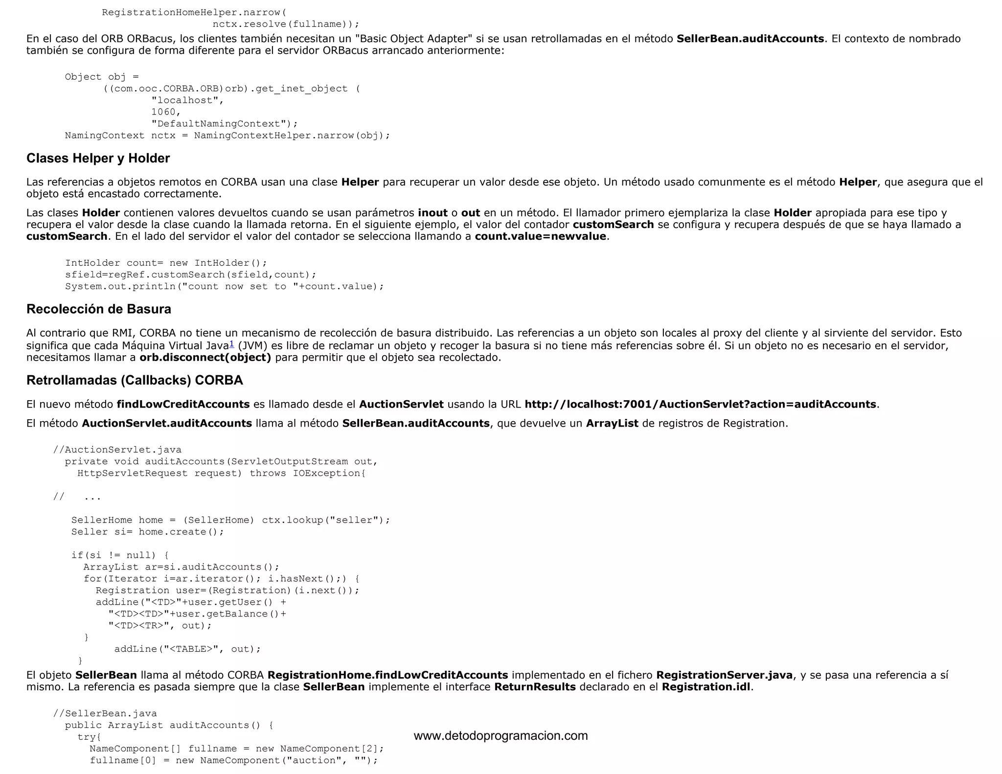RegistrationHomeHelper.narrow( 
nctx.resolve(fullname)); 
En el caso del ORB ORBacus, los clientes también necesitan un "Basic Object Adapter" si se usan retrollamadas en el método SellerBean.auditAccounts. El contexto de nombrado 
también se configura de forma diferente para el servidor ORBacus arrancado anteriormente: 
Object obj = 
((com.ooc.CORBA.ORB)orb).get_inet_object ( 
"localhost", 
1060, 
"DefaultNamingContext"); 
NamingContext nctx = NamingContextHelper.narrow(obj); 
Clases Helper y Holder 
Las referencias a objetos remotos en CORBA usan una clase Helper para recuperar un valor desde ese objeto. Un método usado comunmente es el método Helper, que asegura que el 
objeto está encastado correctamente. 
Las clases Holder contienen valores devueltos cuando se usan parámetros inout o out en un método. El llamador primero ejemplariza la clase Holder apropiada para ese tipo y 
recupera el valor desde la clase cuando la llamada retorna. En el siguiente ejemplo, el valor del contador customSearch se configura y recupera después de que se haya llamado a 
customSearch. En el lado del servidor el valor del contador se selecciona llamando a count.value=newvalue. 
IntHolder count= new IntHolder(); 
sfield=regRef.customSearch(sfield,count); 
System.out.println("count now set to "+count.value); 
Recolección de Basura 
Al contrario que RMI, CORBA no tiene un mecanismo de recolección de basura distribuido. Las referencias a un objeto son locales al proxy del cliente y al sirviente del servidor. Esto 
significa que cada Máquina Virtual Java1 (JVM) es libre de reclamar un objeto y recoger la basura si no tiene más referencias sobre él. Si un objeto no es necesario en el servidor, 
necesitamos llamar a orb.disconnect(object) para permitir que el objeto sea recolectado. 
Retrollamadas (Callbacks) CORBA 
El nuevo método findLowCreditAccounts es llamado desde el AuctionServlet usando la URL http://localhost:7001/AuctionServlet?action=auditAccounts. 
El método AuctionServlet.auditAccounts llama al método SellerBean.auditAccounts, que devuelve un ArrayList de registros de Registration. 
//AuctionServlet.java 
private void auditAccounts(ServletOutputStream out, 
HttpServletRequest request) throws IOException{ 
// ... 
SellerHome home = (SellerHome) ctx.lookup("seller"); 
Seller si= home.create(); 
if(si != null) { 
ArrayList ar=si.auditAccounts(); 
for(Iterator i=ar.iterator(); i.hasNext();) { 
Registration user=(Registration)(i.next()); 
addLine("<TD>"+user.getUser() + 
"<TD><TD>"+user.getBalance()+ 
"<TD><TR>", out); 
} 
addLine("<TABLE>", out); 
} 
El objeto SellerBean llama al método CORBA RegistrationHome.findLowCreditAccounts implementado en el fichero RegistrationServer.java, y se pasa una referencia a sí 
mismo. La referencia es pasada siempre que la clase SellerBean implemente el interface ReturnResults declarado en el Registration.idl. 
//SellerBean.java 
public ArrayList auditAccounts() { 
try{ 
NameComponent[] fullname = new NameComponent[2]; 
fullname[0] = new NameComponent("auction", ""); 
www.detodoprogramacion.com 
 