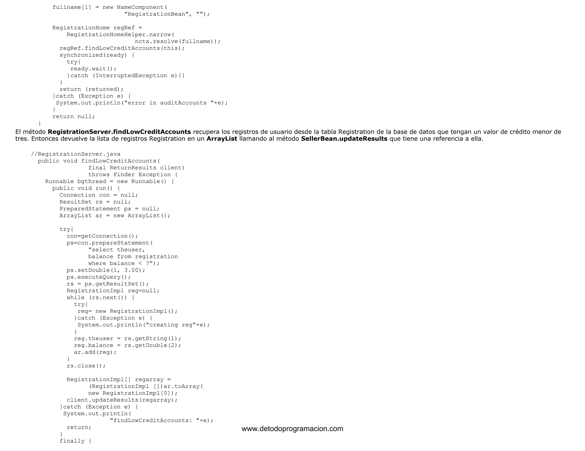 fullname[1] = new NameComponent( 
"RegistrationBean", ""); 
RegistrationHome regRef = 
RegistrationHomeHelper.narrow( 
nctx.resolve(fullname)); 
regRef.findLowCreditAccounts(this); 
synchronized(ready) { 
try{ 
ready.wait(); 
}catch (InterruptedException e){} 
} 
return (returned); 
}catch (Exception e) { 
System.out.println("error in auditAccounts "+e); 
} 
return null; 
} 
El método RegistrationServer.findLowCreditAccounts recupera los registros de usuario desde la tabla Registration de la base de datos que tengan un valor de crédito menor de 
tres. Entonces devuelve la lista de registros Registration en un ArrayList llamando al método SellerBean.updateResults que tiene una referencia a ella. 
//RegistrationServer.java 
public void findLowCreditAccounts( 
final ReturnResults client) 
throws Finder Exception { 
Runnable bgthread = new Runnable() { 
public void run() { 
Connection con = null; 
ResultSet rs = null; 
PreparedStatement ps = null; 
ArrayList ar = new ArrayList(); 
try{ 
con=getConnection(); 
ps=con.prepareStatement( 
"select theuser, 
balance from registration 
where balance < ?"); 
ps.setDouble(1, 3.00); 
ps.executeQuery(); 
rs = ps.getResultSet(); 
RegistrationImpl reg=null; 
while (rs.next()) { 
try{ 
reg= new RegistrationImpl(); 
}catch (Exception e) { 
System.out.println("creating reg"+e); 
} 
reg.theuser = rs.getString(1); 
reg.balance = rs.getDouble(2); 
ar.add(reg); 
} 
rs.close(); 
RegistrationImpl[] regarray = 
(RegistrationImpl [])ar.toArray( 
new RegistrationImpl[0]); 
client.updateResults(regarray); 
}catch (Exception e) { 
System.out.println( 
"findLowCreditAccounts: "+e); 
return; 
} 
finally { 
www.detodoprogramacion.com 
 