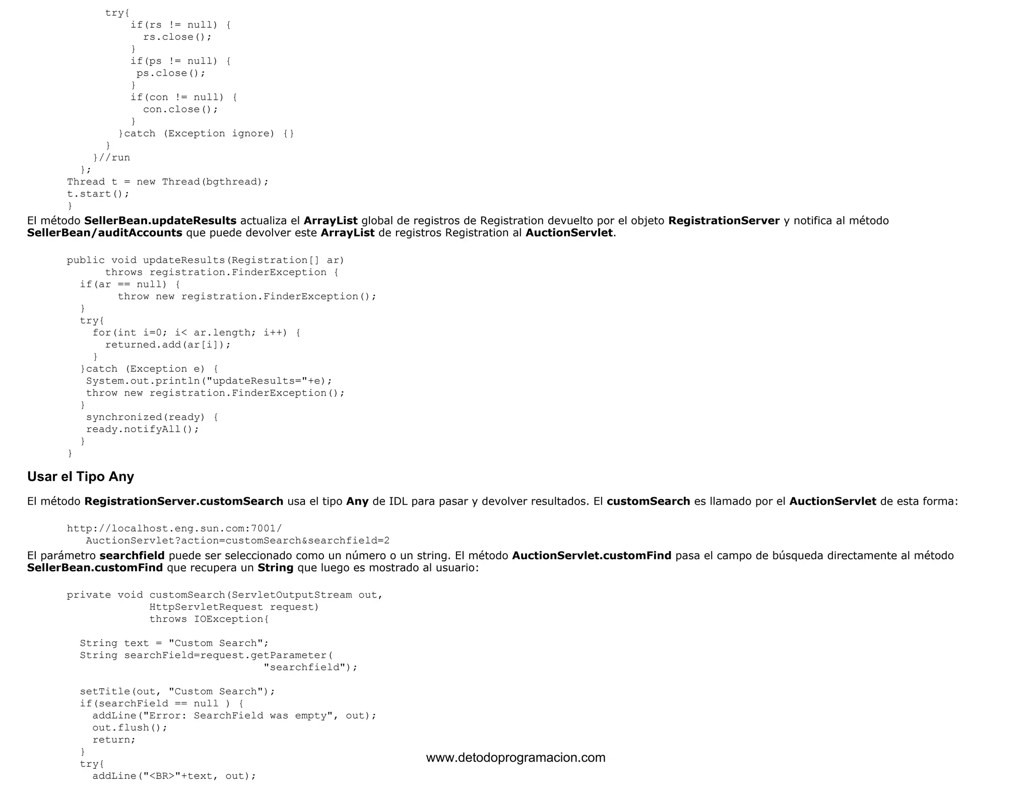 try{ 
if(rs != null) { 
rs.close(); 
} 
if(ps != null) { 
ps.close(); 
} 
if(con != null) { 
con.close(); 
} 
}catch (Exception ignore) {} 
} 
}//run 
}; 
Thread t = new Thread(bgthread); 
t.start(); 
} 
El método SellerBean.updateResults actualiza el ArrayList global de registros de Registration devuelto por el objeto RegistrationServer y notifica al método 
SellerBean/auditAccounts que puede devolver este ArrayList de registros Registration al AuctionServlet. 
public void updateResults(Registration[] ar) 
throws registration.FinderException { 
if(ar == null) { 
throw new registration.FinderException(); 
} 
try{ 
for(int i=0; i< ar.length; i++) { 
returned.add(ar[i]); 
} 
}catch (Exception e) { 
System.out.println("updateResults="+e); 
throw new registration.FinderException(); 
} 
synchronized(ready) { 
ready.notifyAll(); 
} 
} 
Usar el Tipo Any 
El método RegistrationServer.customSearch usa el tipo Any de IDL para pasar y devolver resultados. El customSearch es llamado por el AuctionServlet de esta forma: 
http://localhost.eng.sun.com:7001/ 
AuctionServlet?action=customSearch&searchfield=2 
El parámetro searchfield puede ser seleccionado como un número o un string. El método AuctionServlet.customFind pasa el campo de búsqueda directamente al método 
SellerBean.customFind que recupera un String que luego es mostrado al usuario: 
private void customSearch(ServletOutputStream out, 
HttpServletRequest request) 
throws IOException{ 
String text = "Custom Search"; 
String searchField=request.getParameter( 
"searchfield"); 
setTitle(out, "Custom Search"); 
if(searchField == null ) { 
addLine("Error: SearchField was empty", out); 
out.flush(); 
return; 
} 
try{ 
addLine("<BR>"+text, out); 
www.detodoprogramacion.com 
 