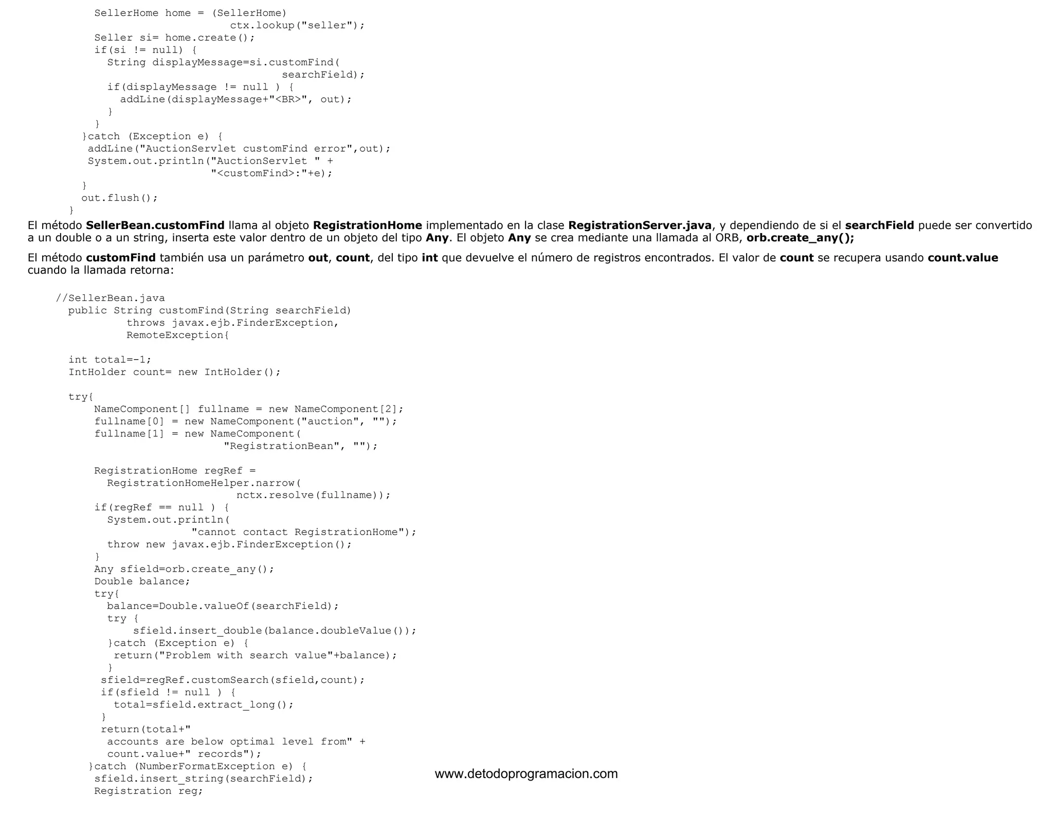 SellerHome home = (SellerHome) 
ctx.lookup("seller"); 
Seller si= home.create(); 
if(si != null) { 
String displayMessage=si.customFind( 
searchField); 
if(displayMessage != null ) { 
addLine(displayMessage+"<BR>", out); 
} 
} 
}catch (Exception e) { 
addLine("AuctionServlet customFind error",out); 
System.out.println("AuctionServlet " + 
"<customFind>:"+e); 
} 
out.flush(); 
} 
El método SellerBean.customFind llama al objeto RegistrationHome implementado en la clase RegistrationServer.java, y dependiendo de si el searchField puede ser convertido 
a un double o a un string, inserta este valor dentro de un objeto del tipo Any. El objeto Any se crea mediante una llamada al ORB, orb.create_any(); 
El método customFind también usa un parámetro out, count, del tipo int que devuelve el número de registros encontrados. El valor de count se recupera usando count.value 
cuando la llamada retorna: 
//SellerBean.java 
public String customFind(String searchField) 
throws javax.ejb.FinderException, 
RemoteException{ 
int total=-1; 
IntHolder count= new IntHolder(); 
try{ 
NameComponent[] fullname = new NameComponent[2]; 
fullname[0] = new NameComponent("auction", ""); 
fullname[1] = new NameComponent( 
"RegistrationBean", ""); 
RegistrationHome regRef = 
RegistrationHomeHelper.narrow( 
nctx.resolve(fullname)); 
if(regRef == null ) { 
System.out.println( 
"cannot contact RegistrationHome"); 
throw new javax.ejb.FinderException(); 
} 
Any sfield=orb.create_any(); 
Double balance; 
try{ 
balance=Double.valueOf(searchField); 
try { 
sfield.insert_double(balance.doubleValue()); 
}catch (Exception e) { 
return("Problem with search value"+balance); 
} 
sfield=regRef.customSearch(sfield,count); 
if(sfield != null ) { 
total=sfield.extract_long(); 
} 
return(total+" 
accounts are below optimal level from" + 
count.value+" records"); 
}catch (NumberFormatException e) { 
sfield.insert_string(searchField); 
Registration reg; 
www.detodoprogramacion.com 
 