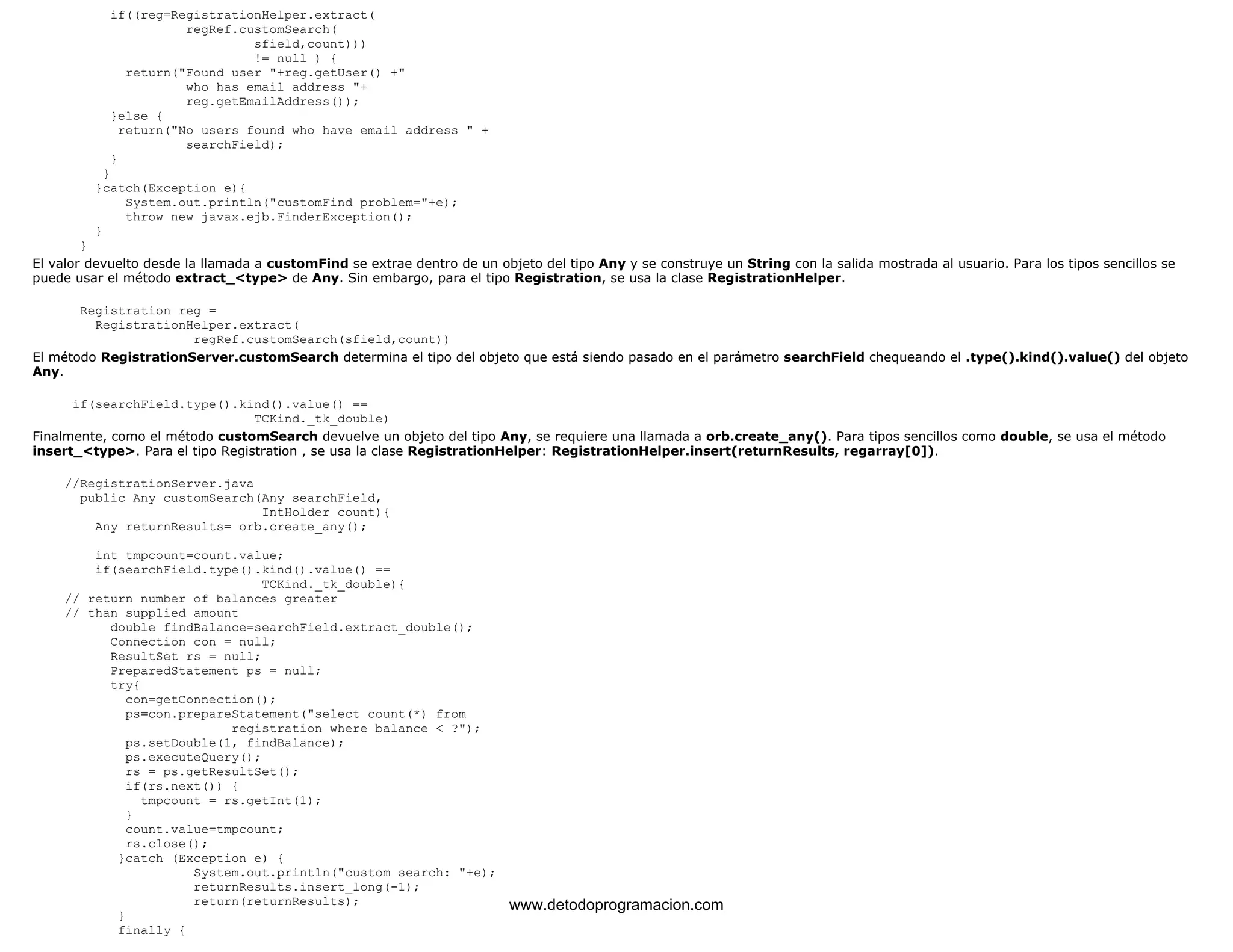 if((reg=RegistrationHelper.extract( 
regRef.customSearch( 
sfield,count))) 
!= null ) { 
return("Found user "+reg.getUser() +" 
who has email address "+ 
reg.getEmailAddress()); 
}else { 
return("No users found who have email address " + 
searchField); 
} 
} 
}catch(Exception e){ 
System.out.println("customFind problem="+e); 
throw new javax.ejb.FinderException(); 
} 
} 
El valor devuelto desde la llamada a customFind se extrae dentro de un objeto del tipo Any y se construye un String con la salida mostrada al usuario. Para los tipos sencillos se 
puede usar el método extract_<type> de Any. Sin embargo, para el tipo Registration, se usa la clase RegistrationHelper. 
Registration reg = 
RegistrationHelper.extract( 
regRef.customSearch(sfield,count)) 
El método RegistrationServer.customSearch determina el tipo del objeto que está siendo pasado en el parámetro searchField chequeando el .type().kind().value() del objeto 
Any. 
if(searchField.type().kind().value() == 
TCKind._tk_double) 
Finalmente, como el método customSearch devuelve un objeto del tipo Any, se requiere una llamada a orb.create_any(). Para tipos sencillos como double, se usa el método 
insert_<type>. Para el tipo Registration , se usa la clase RegistrationHelper: RegistrationHelper.insert(returnResults, regarray[0]). 
//RegistrationServer.java 
public Any customSearch(Any searchField, 
IntHolder count){ 
Any returnResults= orb.create_any(); 
int tmpcount=count.value; 
if(searchField.type().kind().value() == 
TCKind._tk_double){ 
// return number of balances greater 
// than supplied amount 
double findBalance=searchField.extract_double(); 
Connection con = null; 
ResultSet rs = null; 
PreparedStatement ps = null; 
try{ 
con=getConnection(); 
ps=con.prepareStatement("select count(*) from 
registration where balance < ?"); 
ps.setDouble(1, findBalance); 
ps.executeQuery(); 
rs = ps.getResultSet(); 
if(rs.next()) { 
tmpcount = rs.getInt(1); 
} 
count.value=tmpcount; 
rs.close(); 
}catch (Exception e) { 
System.out.println("custom search: "+e); 
returnResults.insert_long(-1); 
return(returnResults); 
} 
finally { 
www.detodoprogramacion.com 
 