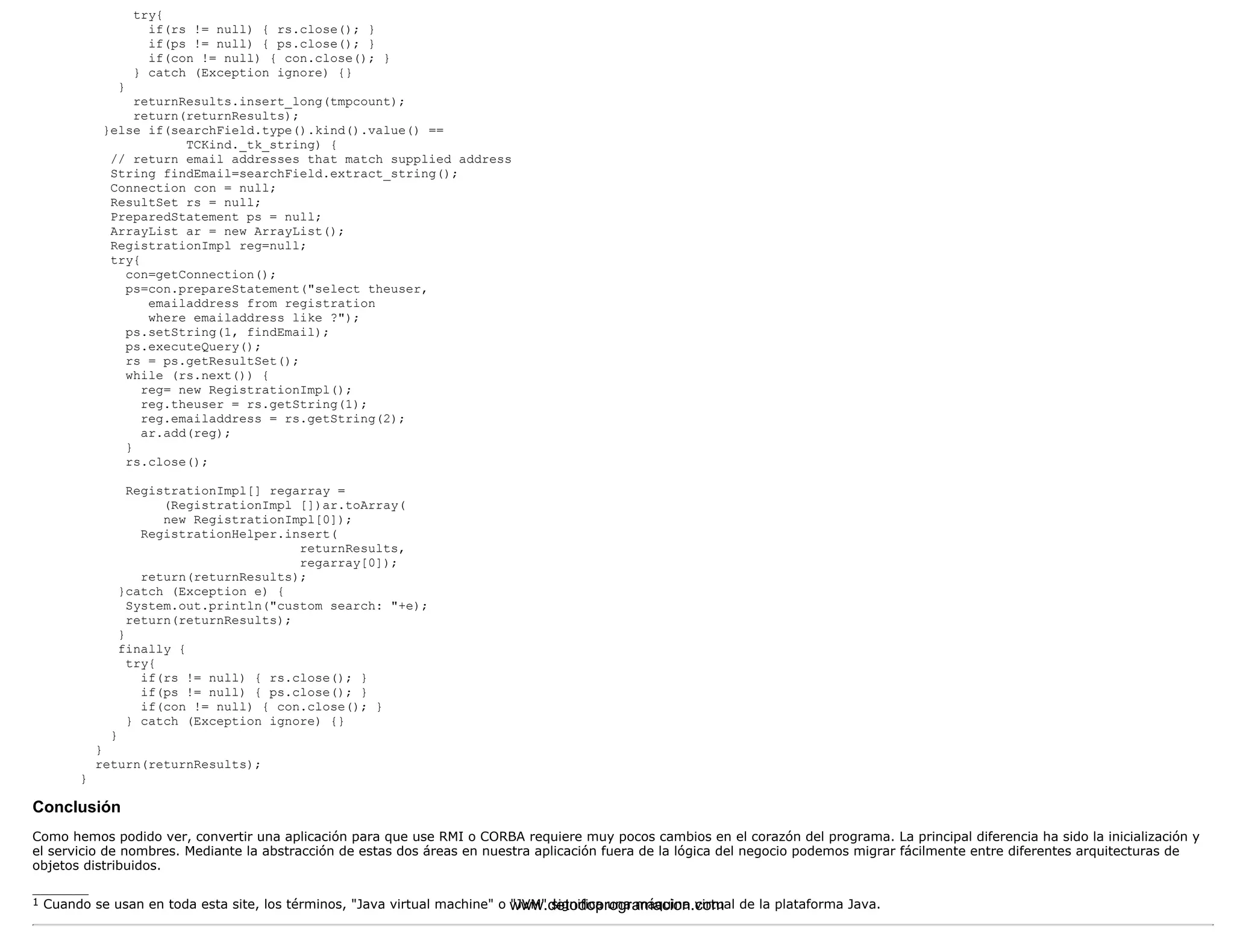 try{ 
if(rs != null) { rs.close(); } 
if(ps != null) { ps.close(); } 
if(con != null) { con.close(); } 
} catch (Exception ignore) {} 
} 
returnResults.insert_long(tmpcount); 
return(returnResults); 
}else if(searchField.type().kind().value() == 
TCKind._tk_string) { 
// return email addresses that match supplied address 
String findEmail=searchField.extract_string(); 
Connection con = null; 
ResultSet rs = null; 
PreparedStatement ps = null; 
ArrayList ar = new ArrayList(); 
RegistrationImpl reg=null; 
try{ 
con=getConnection(); 
ps=con.prepareStatement("select theuser, 
emailaddress from registration 
where emailaddress like ?"); 
ps.setString(1, findEmail); 
ps.executeQuery(); 
rs = ps.getResultSet(); 
while (rs.next()) { 
reg= new RegistrationImpl(); 
reg.theuser = rs.getString(1); 
reg.emailaddress = rs.getString(2); 
ar.add(reg); 
} 
rs.close(); 
RegistrationImpl[] regarray = 
(RegistrationImpl [])ar.toArray( 
new RegistrationImpl[0]); 
RegistrationHelper.insert( 
returnResults, 
regarray[0]); 
return(returnResults); 
}catch (Exception e) { 
System.out.println("custom search: "+e); 
return(returnResults); 
} 
finally { 
try{ 
if(rs != null) { rs.close(); } 
if(ps != null) { ps.close(); } 
if(con != null) { con.close(); } 
} catch (Exception ignore) {} 
} 
} 
return(returnResults); 
} 
Conclusión 
Como hemos podido ver, convertir una aplicación para que use RMI o CORBA requiere muy pocos cambios en el corazón del programa. La principal diferencia ha sido la inicialización y 
el servicio de nombres. Mediante la abstracción de estas dos áreas en nuestra aplicación fuera de la lógica del negocio podemos migrar fácilmente entre diferentes arquitecturas de 
objetos distribuidos. 
_______ 
1 Cuando se usan en toda esta site, los términos, "Java virtual machine" o w"JwVMw". dseigtnoidfiocap ruongar ammáaqcuiionna .vciortmual de la plataforma Java. 
 