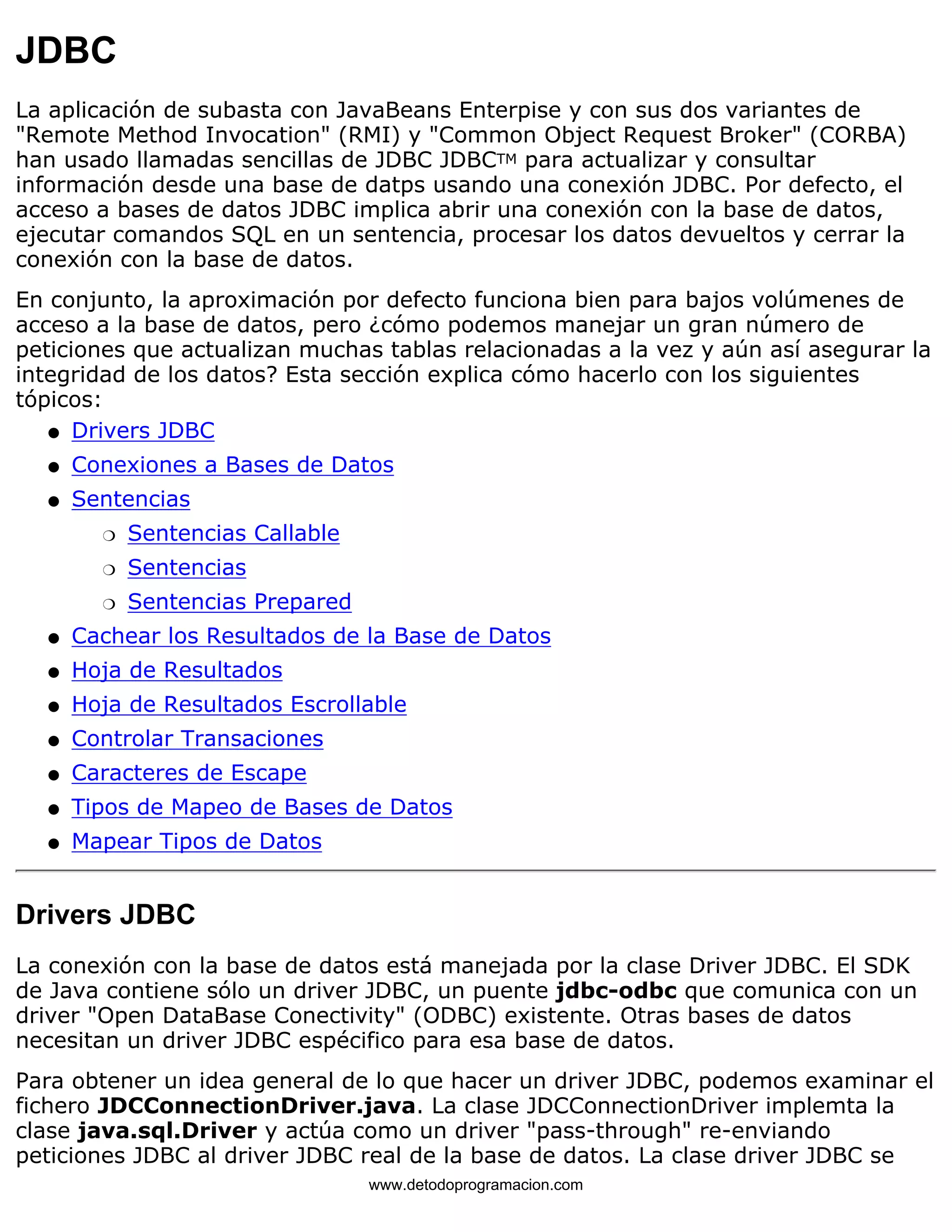 JDBC 
La aplicación de subasta con JavaBeans Enterpise y con sus dos variantes de 
"Remote Method Invocation" (RMI) y "Common Object Request Broker" (CORBA) 
han usado llamadas sencillas de JDBC JDBCTM para actualizar y consultar 
información desde una base de datps usando una conexión JDBC. Por defecto, el 
acceso a bases de datos JDBC implica abrir una conexión con la base de datos, 
ejecutar comandos SQL en un sentencia, procesar los datos devueltos y cerrar la 
conexión con la base de datos. 
En conjunto, la aproximación por defecto funciona bien para bajos volúmenes de 
acceso a la base de datos, pero ¿cómo podemos manejar un gran número de 
peticiones que actualizan muchas tablas relacionadas a la vez y aún así asegurar la 
integridad de los datos? Esta sección explica cómo hacerlo con los siguientes 
tópicos: 
l   Drivers JDBC 
l   Conexiones a Bases de Datos 
Sentencias 
m   Sentencias Callable 
m   Sentencias 
m   Sentencias Prepared 
l    
l   Cachear los Resultados de la Base de Datos 
l   Hoja de Resultados 
l   Hoja de Resultados Escrollable 
l   Controlar Transaciones 
l   Caracteres de Escape 
l   Tipos de Mapeo de Bases de Datos 
l   Mapear Tipos de Datos 
Drivers JDBC 
La conexión con la base de datos está manejada por la clase Driver JDBC. El SDK 
de Java contiene sólo un driver JDBC, un puente jdbc-odbc que comunica con un 
driver "Open DataBase Conectivity" (ODBC) existente. Otras bases de datos 
necesitan un driver JDBC espécifico para esa base de datos. 
Para obtener un idea general de lo que hacer un driver JDBC, podemos examinar el 
fichero JDCConnectionDriver.java. La clase JDCConnectionDriver implemta la 
clase java.sql.Driver y actúa como un driver "pass-through" re-enviando 
peticiones JDBC al driver JDBC real de la base de datos. La clase driver JDBC se 
www.detodoprogramacion.com 
 