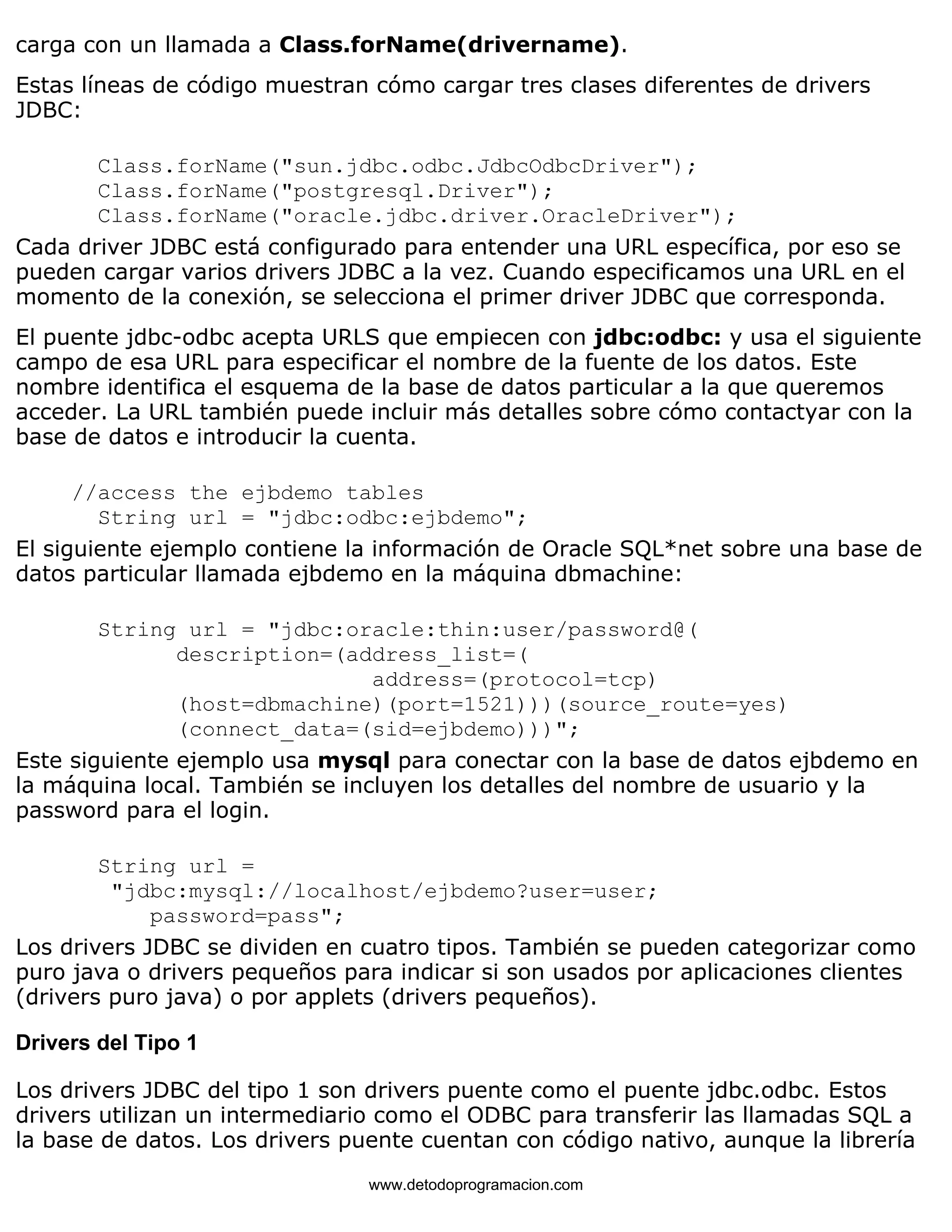 carga con un llamada a Class.forName(drivername). 
Estas líneas de código muestran cómo cargar tres clases diferentes de drivers 
JDBC: 
Class.forName("sun.jdbc.odbc.JdbcOdbcDriver"); 
Class.forName("postgresql.Driver"); 
Class.forName("oracle.jdbc.driver.OracleDriver"); 
Cada driver JDBC está configurado para entender una URL específica, por eso se 
pueden cargar varios drivers JDBC a la vez. Cuando especificamos una URL en el 
momento de la conexión, se selecciona el primer driver JDBC que corresponda. 
El puente jdbc-odbc acepta URLS que empiecen con jdbc:odbc: y usa el siguiente 
campo de esa URL para especificar el nombre de la fuente de los datos. Este 
nombre identifica el esquema de la base de datos particular a la que queremos 
acceder. La URL también puede incluir más detalles sobre cómo contactyar con la 
base de datos e introducir la cuenta. 
//access the ejbdemo tables 
String url = "jdbc:odbc:ejbdemo"; 
El siguiente ejemplo contiene la información de Oracle SQL*net sobre una base de 
datos particular llamada ejbdemo en la máquina dbmachine: 
String url = "jdbc:oracle:thin:user/password@( 
description=(address_list=( 
address=(protocol=tcp) 
(host=dbmachine)(port=1521)))(source_route=yes) 
(connect_data=(sid=ejbdemo)))"; 
Este siguiente ejemplo usa mysql para conectar con la base de datos ejbdemo en 
la máquina local. También se incluyen los detalles del nombre de usuario y la 
password para el login. 
String url = 
"jdbc:mysql://localhost/ejbdemo?user=user; 
password=pass"; 
Los drivers JDBC se dividen en cuatro tipos. También se pueden categorizar como 
puro java o drivers pequeños para indicar si son usados por aplicaciones clientes 
(drivers puro java) o por applets (drivers pequeños). 
Drivers del Tipo 1 
Los drivers JDBC del tipo 1 son drivers puente como el puente jdbc.odbc. Estos 
drivers utilizan un intermediario como el ODBC para transferir las llamadas SQL a 
la base de datos. Los drivers puente cuentan con código nativo, aunque la librería 
www.detodoprogramacion.com 
 