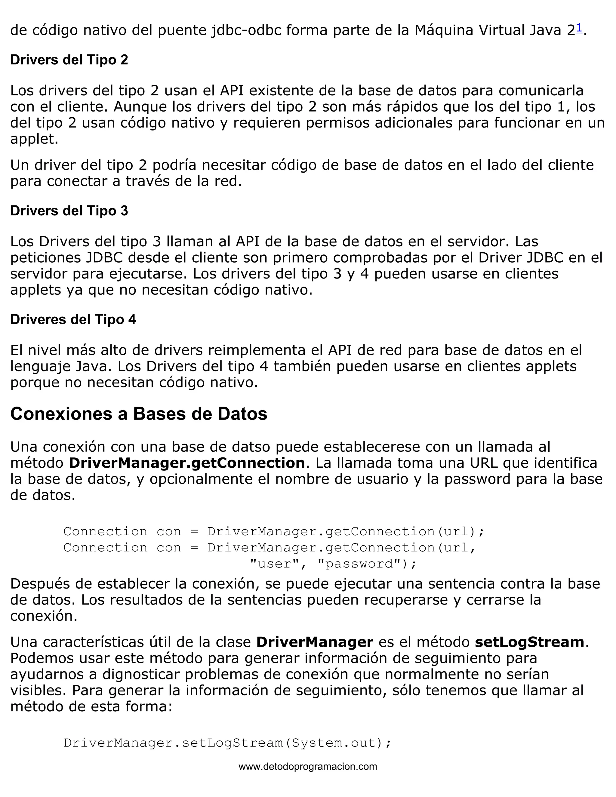 de código nativo del puente jdbc-odbc forma parte de la Máquina Virtual Java 21. 
Drivers del Tipo 2 
Los drivers del tipo 2 usan el API existente de la base de datos para comunicarla 
con el cliente. Aunque los drivers del tipo 2 son más rápidos que los del tipo 1, los 
del tipo 2 usan código nativo y requieren permisos adicionales para funcionar en un 
applet. 
Un driver del tipo 2 podría necesitar código de base de datos en el lado del cliente 
para conectar a través de la red. 
Drivers del Tipo 3 
Los Drivers del tipo 3 llaman al API de la base de datos en el servidor. Las 
peticiones JDBC desde el cliente son primero comprobadas por el Driver JDBC en el 
servidor para ejecutarse. Los drivers del tipo 3 y 4 pueden usarse en clientes 
applets ya que no necesitan código nativo. 
Driveres del Tipo 4 
El nivel más alto de drivers reimplementa el API de red para base de datos en el 
lenguaje Java. Los Drivers del tipo 4 también pueden usarse en clientes applets 
porque no necesitan código nativo. 
Conexiones a Bases de Datos 
Una conexión con una base de datso puede establecerese con un llamada al 
método DriverManager.getConnection. La llamada toma una URL que identifica 
la base de datos, y opcionalmente el nombre de usuario y la password para la base 
de datos. 
Connection con = DriverManager.getConnection(url); 
Connection con = DriverManager.getConnection(url, 
"user", "password"); 
Después de establecer la conexión, se puede ejecutar una sentencia contra la base 
de datos. Los resultados de la sentencias pueden recuperarse y cerrarse la 
conexión. 
Una características útil de la clase DriverManager es el método setLogStream. 
Podemos usar este método para generar información de seguimiento para 
ayudarnos a dignosticar problemas de conexión que normalmente no serían 
visibles. Para generar la información de seguimiento, sólo tenemos que llamar al 
método de esta forma: 
DriverManager.setLogStream(System.out); 
www.detodoprogramacion.com 
 