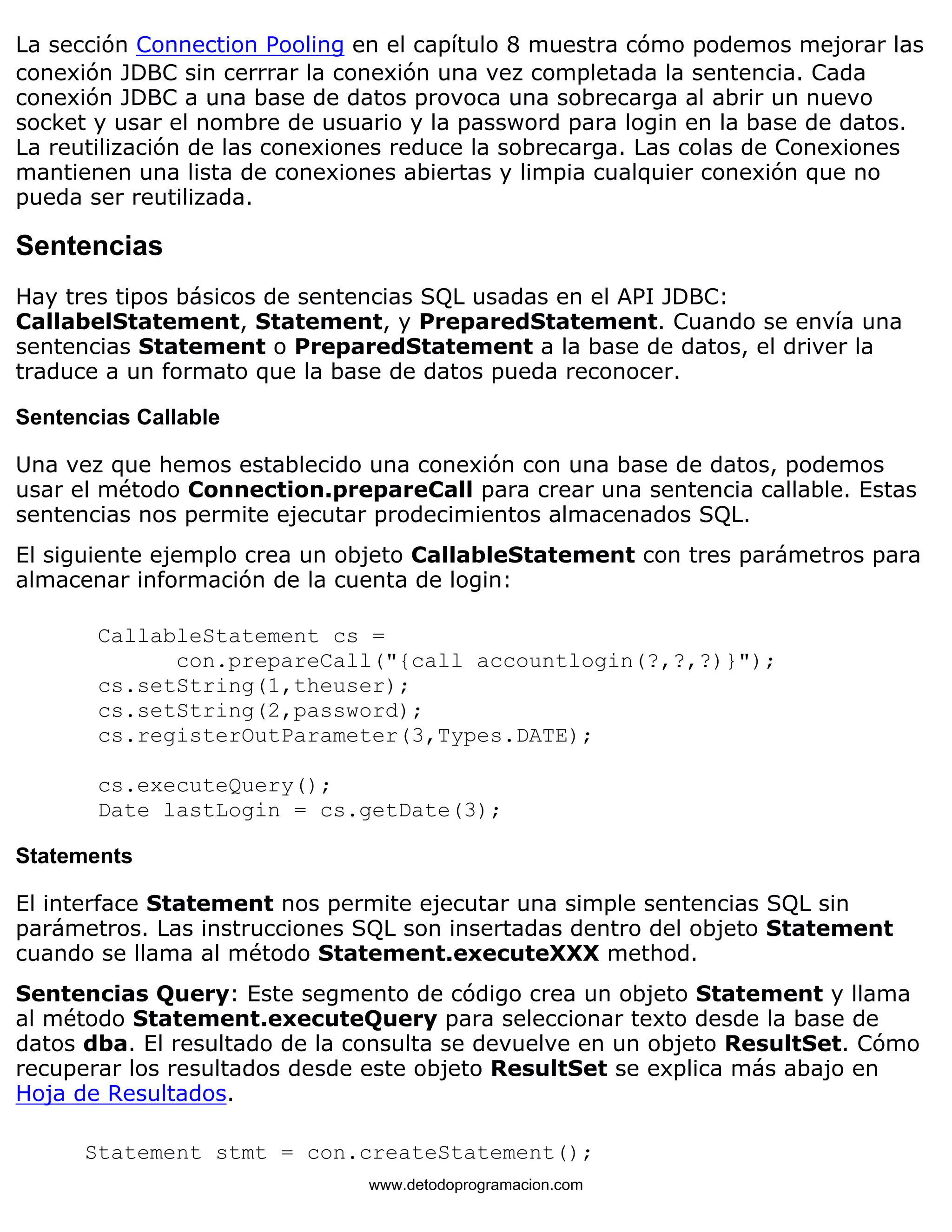 La sección Connection Pooling en el capítulo 8 muestra cómo podemos mejorar las 
conexión JDBC sin cerrrar la conexión una vez completada la sentencia. Cada 
conexión JDBC a una base de datos provoca una sobrecarga al abrir un nuevo 
socket y usar el nombre de usuario y la password para login en la base de datos. 
La reutilización de las conexiones reduce la sobrecarga. Las colas de Conexiones 
mantienen una lista de conexiones abiertas y limpia cualquier conexión que no 
pueda ser reutilizada. 
Sentencias 
Hay tres tipos básicos de sentencias SQL usadas en el API JDBC: 
CallabelStatement, Statement, y PreparedStatement. Cuando se envía una 
sentencias Statement o PreparedStatement a la base de datos, el driver la 
traduce a un formato que la base de datos pueda reconocer. 
Sentencias Callable 
Una vez que hemos establecido una conexión con una base de datos, podemos 
usar el método Connection.prepareCall para crear una sentencia callable. Estas 
sentencias nos permite ejecutar prodecimientos almacenados SQL. 
El siguiente ejemplo crea un objeto CallableStatement con tres parámetros para 
almacenar información de la cuenta de login: 
CallableStatement cs = 
con.prepareCall("{call accountlogin(?,?,?)}"); 
cs.setString(1,theuser); 
cs.setString(2,password); 
cs.registerOutParameter(3,Types.DATE); 
cs.executeQuery(); 
Date lastLogin = cs.getDate(3); 
Statements 
El interface Statement nos permite ejecutar una simple sentencias SQL sin 
parámetros. Las instrucciones SQL son insertadas dentro del objeto Statement 
cuando se llama al método Statement.executeXXX method. 
Sentencias Query: Este segmento de código crea un objeto Statement y llama 
al método Statement.executeQuery para seleccionar texto desde la base de 
datos dba. El resultado de la consulta se devuelve en un objeto ResultSet. Cómo 
recuperar los resultados desde este objeto ResultSet se explica más abajo en 
Hoja de Resultados. 
Statement stmt = con.createStatement(); 
www.detodoprogramacion.com 
 