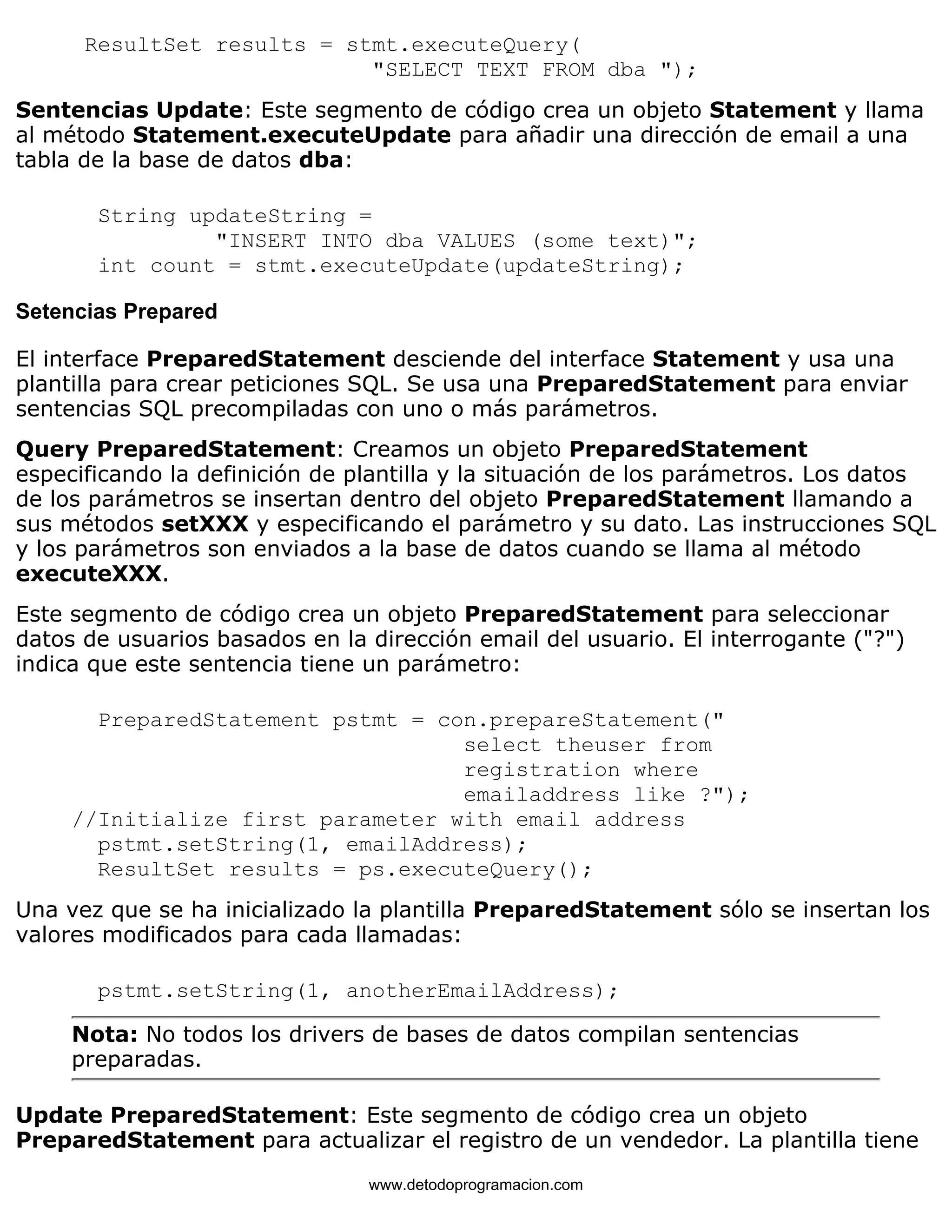 ResultSet results = stmt.executeQuery( 
"SELECT TEXT FROM dba "); 
Sentencias Update: Este segmento de código crea un objeto Statement y llama 
al método Statement.executeUpdate para añadir una dirección de email a una 
tabla de la base de datos dba: 
String updateString = 
"INSERT INTO dba VALUES (some text)"; 
int count = stmt.executeUpdate(updateString); 
Setencias Prepared 
El interface PreparedStatement desciende del interface Statement y usa una 
plantilla para crear peticiones SQL. Se usa una PreparedStatement para enviar 
sentencias SQL precompiladas con uno o más parámetros. 
Query PreparedStatement: Creamos un objeto PreparedStatement 
especificando la definición de plantilla y la situación de los parámetros. Los datos 
de los parámetros se insertan dentro del objeto PreparedStatement llamando a 
sus métodos setXXX y especificando el parámetro y su dato. Las instrucciones SQL 
y los parámetros son enviados a la base de datos cuando se llama al método 
executeXXX. 
Este segmento de código crea un objeto PreparedStatement para seleccionar 
datos de usuarios basados en la dirección email del usuario. El interrogante ("?") 
indica que este sentencia tiene un parámetro: 
PreparedStatement pstmt = con.prepareStatement(" 
select theuser from 
registration where 
emailaddress like ?"); 
//Initialize first parameter with email address 
pstmt.setString(1, emailAddress); 
ResultSet results = ps.executeQuery(); 
Una vez que se ha inicializado la plantilla PreparedStatement sólo se insertan los 
valores modificados para cada llamadas: 
pstmt.setString(1, anotherEmailAddress); 
Nota: No todos los drivers de bases de datos compilan sentencias 
preparadas. 
Update PreparedStatement: Este segmento de código crea un objeto 
PreparedStatement para actualizar el registro de un vendedor. La plantilla tiene 
www.detodoprogramacion.com 
 