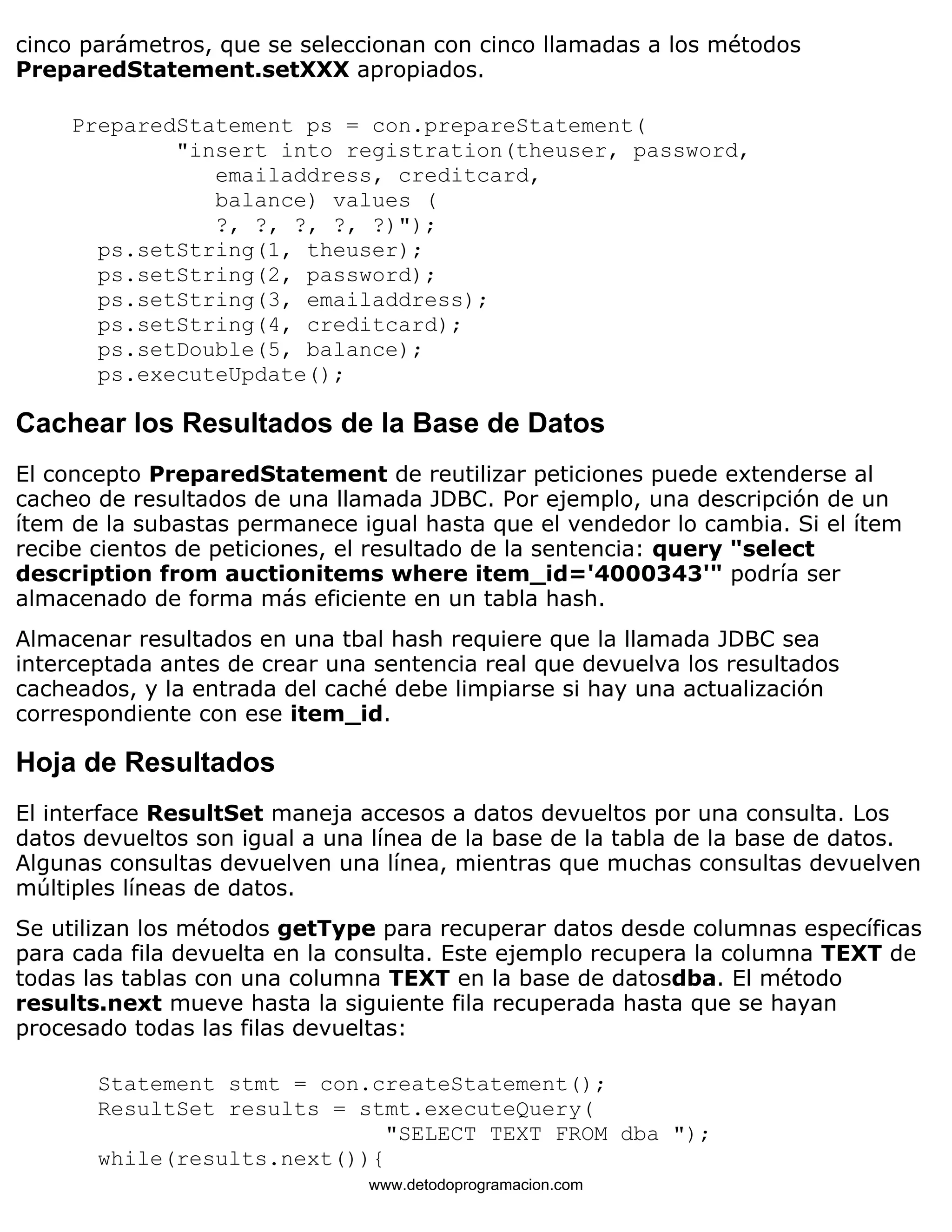 cinco parámetros, que se seleccionan con cinco llamadas a los métodos 
PreparedStatement.setXXX apropiados. 
PreparedStatement ps = con.prepareStatement( 
"insert into registration(theuser, password, 
emailaddress, creditcard, 
balance) values ( 
?, ?, ?, ?, ?)"); 
ps.setString(1, theuser); 
ps.setString(2, password); 
ps.setString(3, emailaddress); 
ps.setString(4, creditcard); 
ps.setDouble(5, balance); 
ps.executeUpdate(); 
Cachear los Resultados de la Base de Datos 
El concepto PreparedStatement de reutilizar peticiones puede extenderse al 
cacheo de resultados de una llamada JDBC. Por ejemplo, una descripción de un 
ítem de la subastas permanece igual hasta que el vendedor lo cambia. Si el ítem 
recibe cientos de peticiones, el resultado de la sentencia: query "select 
description from auctionitems where item_id='4000343'" podría ser 
almacenado de forma más eficiente en un tabla hash. 
Almacenar resultados en una tbal hash requiere que la llamada JDBC sea 
interceptada antes de crear una sentencia real que devuelva los resultados 
cacheados, y la entrada del caché debe limpiarse si hay una actualización 
correspondiente con ese item_id. 
Hoja de Resultados 
El interface ResultSet maneja accesos a datos devueltos por una consulta. Los 
datos devueltos son igual a una línea de la base de la tabla de la base de datos. 
Algunas consultas devuelven una línea, mientras que muchas consultas devuelven 
múltiples líneas de datos. 
Se utilizan los métodos getType para recuperar datos desde columnas específicas 
para cada fila devuelta en la consulta. Este ejemplo recupera la columna TEXT de 
todas las tablas con una columna TEXT en la base de datosdba. El método 
results.next mueve hasta la siguiente fila recuperada hasta que se hayan 
procesado todas las filas devueltas: 
Statement stmt = con.createStatement(); 
ResultSet results = stmt.executeQuery( 
"SELECT TEXT FROM dba "); 
while(results.next()){ 
www.detodoprogramacion.com 
 