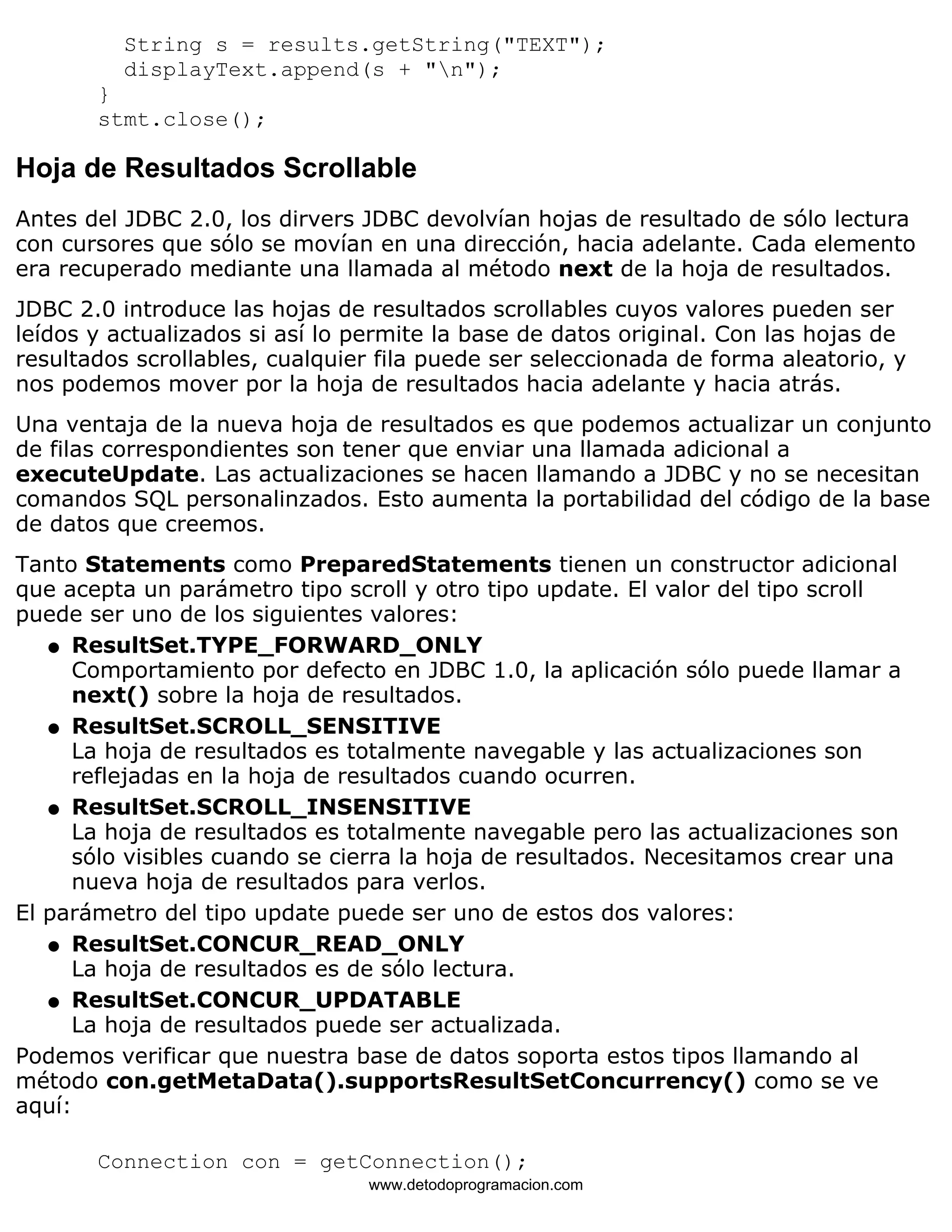 String s = results.getString("TEXT"); 
displayText.append(s + "n"); 
} 
stmt.close(); 
Hoja de Resultados Scrollable 
Antes del JDBC 2.0, los dirvers JDBC devolvían hojas de resultado de sólo lectura 
con cursores que sólo se movían en una dirección, hacia adelante. Cada elemento 
era recuperado mediante una llamada al método next de la hoja de resultados. 
JDBC 2.0 introduce las hojas de resultados scrollables cuyos valores pueden ser 
leídos y actualizados si así lo permite la base de datos original. Con las hojas de 
resultados scrollables, cualquier fila puede ser seleccionada de forma aleatorio, y 
nos podemos mover por la hoja de resultados hacia adelante y hacia atrás. 
Una ventaja de la nueva hoja de resultados es que podemos actualizar un conjunto 
de filas correspondientes son tener que enviar una llamada adicional a 
executeUpdate. Las actualizaciones se hacen llamando a JDBC y no se necesitan 
comandos SQL personalinzados. Esto aumenta la portabilidad del código de la base 
de datos que creemos. 
Tanto Statements como PreparedStatements tienen un constructor adicional 
que acepta un parámetro tipo scroll y otro tipo update. El valor del tipo scroll 
puede ser uno de los siguientes valores: 
ResultSet.TYPE_FORWARD_ONLY 
Comportamiento por defecto en JDBC 1.0, la aplicación sólo puede llamar a 
next() sobre la hoja de resultados. 
l    
ResultSet.SCROLL_SENSITIVE 
La hoja de resultados es totalmente navegable y las actualizaciones son 
reflejadas en la hoja de resultados cuando ocurren. 
l    
ResultSet.SCROLL_INSENSITIVE 
La hoja de resultados es totalmente navegable pero las actualizaciones son 
sólo visibles cuando se cierra la hoja de resultados. Necesitamos crear una 
nueva hoja de resultados para verlos. 
l    
El parámetro del tipo update puede ser uno de estos dos valores: 
ResultSet.CONCUR_READ_ONLY 
La hoja de resultados es de sólo lectura. 
l    
ResultSet.CONCUR_UPDATABLE 
La hoja de resultados puede ser actualizada. 
l    
Podemos verificar que nuestra base de datos soporta estos tipos llamando al 
método con.getMetaData().supportsResultSetConcurrency() como se ve 
aquí: 
Connection con = getConnection(); 
www.detodoprogramacion.com 
 