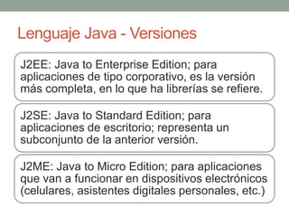Lenguaje Java - Versiones
J2EE: Java to Enterprise Edition; para
aplicaciones de tipo corporativo, es la versión
más completa, en lo que ha librerías se refiere.

J2SE: Java to Standard Edition; para
aplicaciones de escritorio; representa un
subconjunto de la anterior versión.

J2ME: Java to Micro Edition; para aplicaciones
que van a funcionar en dispositivos electrónicos
(celulares, asistentes digitales personales, etc.)
 