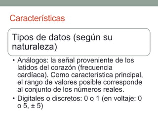 Características

Tipos de datos (según su
naturaleza)
• Análogos: la señal proveniente de los
  latidos del corazón (frecuencia
  cardíaca). Como característica principal,
  el rango de valores posible corresponde
  al conjunto de los números reales.
• Digitales o discretos: 0 o 1 (en voltaje: 0
  o 5, ± 5)
 