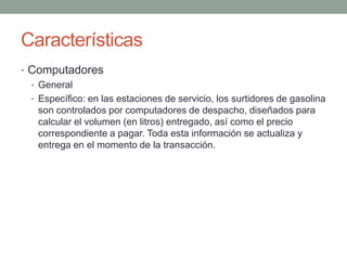 Características
• Computadores
  • General
  • Específico: en las estaciones de servicio, los surtidores de gasolina
    son controlados por computadores de despacho, diseñados para
    calcular el volumen (en litros) entregado, así como el precio
    correspondiente a pagar. Toda esta información se actualiza y
    entrega en el momento de la transacción.
 