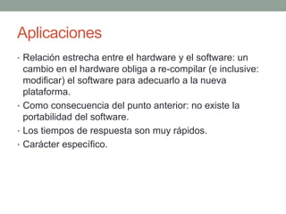 Aplicaciones
• Relación estrecha entre el hardware y el software: un
  cambio en el hardware obliga a re-compilar (e inclusive:
  modificar) el software para adecuarlo a la nueva
  plataforma.
• Como consecuencia del punto anterior: no existe la
  portabilidad del software.
• Los tiempos de respuesta son muy rápidos.
• Carácter específico.
 
