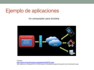 Ejemplo de aplicaciones
                     Un computador para bicicleta




    Fuentes:
    http://msdn.microsoft.com/en-us/magazine/gg232761.aspx
    http://jebarson.info/post/2010/12/05/a-leap-in-embedded-programming-net-micro-framework.aspx
 
