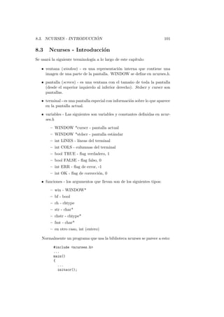 8.3. NCURSES - INTRODUCCI ´ON 101
8.3 Ncurses - Introducci´on
Se usar´a la siguiente terminolog´ıa a lo largo de este cap´ıtulo:
• ventana (window) - es una representaci´on interna que contiene una
imagen de una parte de la pantalla. WINDOW se deﬁne en ncurses.h.
• pantalla (screen) - es una ventana con el tama˜no de toda la pantalla
(desde el superior izquierdo al inferior derecho). Stdscr y curscr son
pantallas.
• terminal - es una pantalla especial con informaci´on sobre lo que aparece
en la pantalla actual.
• variables - Las siguientes son variables y constantes deﬁnidas en ncur-
ses.h
– WINDOW *curscr - pantalla actual
– WINDOW *stdscr - pantalla est´andar
– int LINES - l´ıneas del terminal
– int COLS - columnas del terminal
– bool TRUE - ﬂag verdadero, 1
– bool FALSE - ﬂag falso, 0
– int ERR - ﬂag de error, -1
– int OK - ﬂag de correcci´on, 0
• funciones - los argumentos que llevan son de los siguientes tipos:
– win - WINDOW*
– bf - bool
– ch - chtype
– str - char*
– chstr - chtype*
– fmt - char*
– en otro caso, int (entero)
Normalmente un programa que usa la biblioteca ncurses se parece a esto:
#include <ncurses.h>
...
main()
{
...
initscr();
 