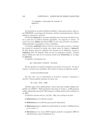 102 CAP´ITULO 8. GR ´AFICOS EN MODO CAR ´ACTER
/* Llamadas a funciones de ncurses */
endwin();
...
}
La inclusi´on de ncurses.h deﬁnir´a variables y tipos para ncurses, tales co-
mo WINDOW y prototipos de funciones. Incluye automaticamente stdio.h,
stdarg.h, termios.h y unctrl.h.
La funci´on initscr() se usa para inicializar las estructuras de datos ncur-
ses y para leer el archivo terminfo apropiado. La memoria se reserva. Si
ocurre un error, initscr devolver´a ERR, en otro caso devuelve un puntero.
Adicionalmente la pantalla se borra e inicializa.
La funci´on endwin() libera todos los recursos para ncurses y restaura
los modos de terminal al estado que ten´ıan antes de llamar a initscr().
Se debe llamar antes de cualquier otra funci´on de la biblioteca ncurses y
endwin() debe ser llamado antes de que su programa termine. Cuando
quiere salidas por m´as de un terminal, puede usar newterm(...) en lugar
de initscr().
Comp´ılese el programa con:
gcc [opciones] ficheros -lncurses
En las opciones se incluir´a cualquiera que precise (ver gcc(1)). Ya que el
camino a ncurses.h ha cambiado, debe poner al menos la siguiente opci´on:
-I/usr/include/ncurses
En otro caso, no se encontrar´an ni ncurses.h, nterm.h, termcap.h o
unctrl.h. Otras posibles opciones en Linux son:
-O2 -ansi -Wall -m486
O2 pide a gcc cierta optimizaci´on, -ansi es para que compile c´odigo com-
patible con ANSI-C, -Wall imprimir´a toda clase de avisos y -m486 generar´a
c´odigo optimizado para Intel 486 (aunque el c´odigo podr´a correr tambi´en en
un 386).
La librer´ıa ncurses est´a en /usr/lib/. Hay tres versiones de ´esta:
• libncurses.a es la librer´ıa normal.
• libdcurses.a es la librer´ıa que permite depuraci´on.
• libpcurses.a para an´alisis de perﬁl (desde la versi´on 1.8.6libpcurses.a
ya no existe ?).
• libcurses.a es la curses BSD original, presente en paquetes BSD de
distribuciones como la Slackware 2.1.
 