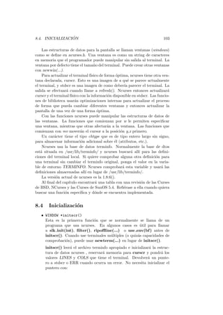 8.4. INICIALIZACI ´ON 103
Las estructuras de datos para la pantalla se llaman ventanas (windows)
como se deﬁne en ncurses.h. Una ventana es como un string de caracteres
en memoria que el programador puede manipular sin salida al terminal. La
ventana por defecto tiene el tama˜no del terminal. Puede crear otras ventanas
con newwin(...).
Para actualizar el terminal f´ısico de forma ´optima, ncurses tiene otra ven-
tana declarada, curscr. Esto es una imagen de a qu´e se parece actualmente
el terminal, y stdscr es una imagen de como deber´ıa parecer el terminal. La
salida se efectuar´a cuando llame a refresh(). Ncurses entonces actualizar´a
curscr y el terminal f´ısico con la informaci´on disponible en stdscr. Las funcio-
nes de biblioteca usar´an optimizaciones internas para actualizar el proceso
de forma que pueda cambiar diferentes ventanas y entonces actualizar la
pantalla de una vez de una forma ´optima.
Con las funciones ncurses puede manipular las estructuras de datos de
las ventanas. La funciones que comienzan por w le permiten especiﬁcar
una ventana, mientras que otras afectar´an a la ventana. Las funciones que
comienzan con mv mover´an el cursor a la posici´on y,x primero.
Un car´acter tiene el tipo chtype que es de tipo entero largo sin signo,
para almacenar informaci´on adicional sobre ´el (atributos, etc.).
Ncurses usa la base de datos terminfo. Normalmente la base de dtos
est´a situada en /usr/lib/terminfo/ y ncurses buscar´a all´ı para las deﬁni-
ciones del terminal local. Si quiere comprobar alguna otra deﬁnici´on para
una terminal sin cambiar el terminfo original, ponga el valor en la varia-
ble de entorno TERMINFO. Ncurses comprobar´a esta variable y usar´a las
deﬁniciones almacenadas all´ı en lugar de /usr/lib/terminfo/.
La versi´on actual de ncurses es la 1.8.6().
Al ﬁnal del cap´ıtulo encontrar´a una tabla con una revisi´on de las Curses
de BSD, NCurses y las Curses de SunOS 5.4. Reﬁ´erase a ella cuando quiera
buscar una funci´on espec´ıﬁca y d´onde se encuentra implementada.
8.4 Inicializaci´on
• WINDOW *initscr()
Esta es la primerra funci´on que se normalmente se llama de un
programa que usa ncurses. En algunos casos es ´util para llamar
a slk init(int), ﬁlter(), ripoﬄine(...) o use env(bf) antes de
initscr(). Cuando use terminales m´ultiples (o quiz´as capacidades de
comprobaci´on), puede usar newterm(...) en lugar de initscr().
initscr() leer´a el archivo terminfo apropiado e inicializar´a la estruc-
tura de datos ncurses , reservar´a memoria para curscr y pondr´a los
valores LINES y COLS que tiene el terminal. Devolver´a un punte-
ro a stdscr o ERR cuando ocurra un error. No necesita inicializar el
puntero con:
 