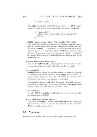 104 CAP´ITULO 8. GR ´AFICOS EN MODO CAR ´ACTER
stdscr=initscr();
initscr() har´a esto por usted. Si el valor retornado es ERR, su pro-
grama debe salir debido a que ninguna funci´on ncurses funcionar´a:
if(!(initscr())){
fprintf(stderr,"tipo: initscr() ha falladonn");
exit (1);
}
• SCREEN *newterm(char *tipo, FILE *outfd, FILE *infd)
Para salida por m´ultiples terminales debe llamarse a newterm(...)
por cada uno de aquellos que pretenda controlar con ncurses, en lugar
de llamar a initscr(). El argumento tipo es el nombre del terminal,
tal como aparece en la variable de entorno $TERM (ansi, xterm, vt100,
etc´etera). El argumento outfd es el puntero de salida, y el infd es el
de entrada. Debe llamarse a endwin() por cada terminal abierto con
newterm(...).
• SCREEN *set term(SCREEN *nueva)
Com set term(SCREEN) podemos cambiar de terminal. Todas las
funciones posteriores actuar´an sobre el terminal seleccionado.
• int endwin()
endwin() realiza labores de limpieza, restaura el modo del terminal
al estado que ten´ıa antes de llamar a initscr() y lleva el cursor a la
esquina inferior izquierda. No olvide cerrar todas las ventanas antes
de llamar a esta funci´on para ﬁnalizar su aplicaci´on.
Una llamada adicional a refresh() despu´es de endwin() restaurar´a
el terminal al estado que tuviera antes de llamar a initscr() (modo
visual); en otro caso ser´a limpiado (modo no visual).
• int isendwin()
Devuelve TRUE si endwin() y refresh() han sido ejecutadas ya. En
otro caso devolver´a FALSE.
• void delscreen(SCREEN* pantalla)
Tras llamar a endwin(), ll´amese a delscreen(SCREEN) para libe-
rar los recursos, cuando la pantalla del argumento ya no se necesite.
(Nota: no implementado aun.)
8.5 Ventanas
Las ventanas se pueden crear, borrar, mover, copiar, duplicar y m´as.
 