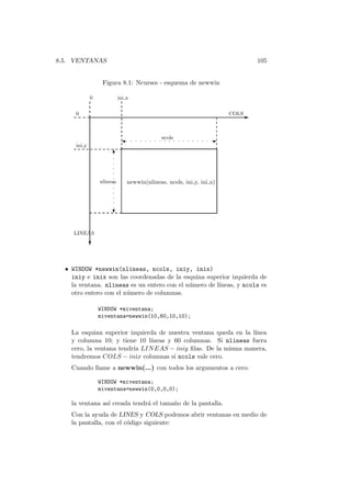 8.5. VENTANAS 105
Figura 8.1: Ncurses - esquema de newwin
-. . . . . . . . . . . . . . . . . . .
?
6.
.
.
.
.
.
.
.
.
.
.
.
-
?
0
0
COLS
ini y
ini x
nlineas
ncols
LINEAS
newwin(nlineas, ncols, ini y, ini x)
• WINDOW *newwin(nlineas, ncols, iniy, inix)
iniy e inix son las coordenadas de la esquina superior izquierda de
la ventana. nlineas es un entero con el n´umero de l´ıneas, y ncols es
otro entero con el n´umero de columnas.
WINDOW *miventana;
miventana=newwin(10,60,10,10);
La esquina superior izquierda de nuestra ventana queda en la l´ınea
y columna 10; y tiene 10 l´ıneas y 60 columnas. Si nlineas fuera
cero, la ventana tendr´ıa LINEAS − iniy ﬁlas. De la misma manera,
tendremos COLS − inix columnas si ncols vale cero.
Cuando llame a newwin(...) con todos los argumentos a cero:
WINDOW *miventana;
miventana=newwin(0,0,0,0);
la ventana as´ı creada tendr´a el tama˜no de la pantalla.
Con la ayuda de LINES y COLS podemos abrir ventanas en medio de
la pantalla, con el c´odigo siguiente:
 