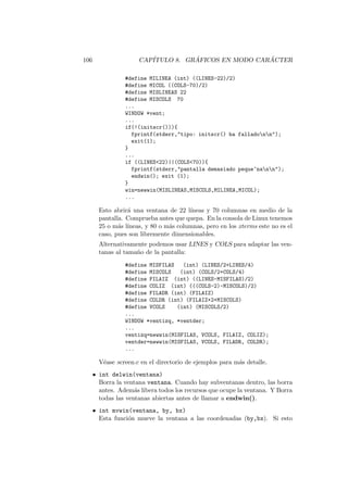 106 CAP´ITULO 8. GR ´AFICOS EN MODO CAR ´ACTER
#define MILINEA (int) ((LINES-22)/2)
#define MICOL ((COLS-70)/2)
#define MISLINEAS 22
#define MISCOLS 70
...
WINDOW *vent;
...
if(!(initscr())){
fprintf(stderr,tipo: initscr() ha falladonn);
exit(1);
}
...
if ((LINES22)||(COLS70)){
fprintf(stderr,pantalla demasiado peque~nann);
endwin(); exit (1);
}
win=newwin(MISLINEAS,MISCOLS,MILINEA,MICOL);
...
Esto abrir´a una ventana de 22 l´ıneas y 70 columnas en medio de la
pantalla. Comprueba antes que quepa. En la consola de Linux tenemos
25 o m´as l´ıneas, y 80 o m´as columnas, pero en los xterms este no es el
caso, pues son libremente dimensionables.
Alternativamente podemos usar LINES y COLS para adaptar las ven-
tanas al tama˜no de la pantalla:
#define MISFILAS (int) (LINES/2+LINES/4)
#define MISCOLS (int) (COLS/2+COLS/4)
#define FILAIZ (int) ((LINES-MISFILAS)/2)
#define COLIZ (int) (((COLS-2)-MISCOLS)/2)
#define FILADR (int) (FILAIZ)
#define COLDR (int) (FILAIZ+2+MISCOLS)
#define VCOLS (int) (MISCOLS/2)
...
WINDOW *ventizq, *ventder;
...
ventizq=newwin(MISFILAS, VCOLS, FILAIZ, COLIZ);
ventder=newwin(MISFILAS, VCOLS, FILADR, COLDR);
...
V´ease screen.c en el directorio de ejemplos para m´as detalle.
• int delwin(ventana)
Borra la ventana ventana. Cuando hay subventanas dentro, las borra
antes. Adem´as libera todos los recursos que ocupe la ventana. Y Borra
todas las ventanas abiertas antes de llamar a endwin().
• int mvwin(ventana, by, bx)
Esta funci´on mueve la ventana a las coordenadas (by,bx). Si esto
 