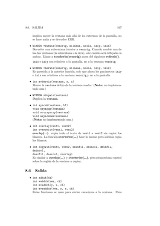 8.6. SALIDA 107
implica mover la ventana m´as all´a de los extremos de la pantalla, no
se hace nada y se devuelve ERR.
• WINDOW *subwin(venorig, nlineas, ncols, iniy, inix)
Devuelve una subventana interior a venorig. Cuando cambie una de
las dos ventanas (la subventana o la otra), este cambio ser´a reﬂejado en
ambas. Llame a touchwin(venorig) antes del siguiente refresh().
inix e iniy son relativos a la pantalla, no a la ventana venorig.
• WINDOW *derwin(venorig, nlineas, ncols, iniy, inix)
Es parecida a la anterior funci´on, solo que ahora los par´ametros iniy
e inix son relativos a la ventana venorig y no a la pantalla.
• int mvderwin(ventana, y, x)
Mueve la ventana deltro de la ventana madre. (Nota: no implemen-
tado aun.)
• WINDOW *dupwin(ventana)
Duplica la ventana.
• int syncok(ventana, bf)
void wsyncup(ventana)
void wcursyncup(ventana)
void wsyncdown(ventana)
(Nota: no implementado aun.)
• int overlay(vent1, vent2)
int overwrite(vent1, vent2)
overlay(...) copia todo el texto de vent1 a vent2 sin copiar los
blancos. La funci´on overwrite(...) hace lo mismo pero adem´as copia
los blancos.
• int copywin(vent1, vent2, sminfil, smincol, dminfil,
dmincol,
dmaxfil, dmaxcol, overlay)
Es similar a overlay(...) y overwrite(...), pero proporciona control
sobre la regi´on de la ventana a copiar.
8.6 Salida
• int addch(ch)
int waddch(ven, ch)
int mvaddch(y, x, ch)
int mvwaddch(ven, y, x, ch)
Estas funciones se usan para enviar caracteres a la ventana. Para
 