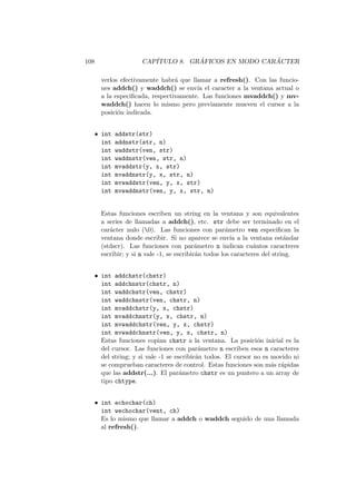 108 CAP´ITULO 8. GR ´AFICOS EN MODO CAR ´ACTER
verlos efectivamente habr´a que llamar a refresh(). Con las funcio-
nes addch() y waddch() se env´ıa el caracter a la ventana actual o
a la especiﬁcada, respectivamente. Las funciones mvaddch() y mv-
waddch() hacen lo mismo pero previamente mueven el cursor a la
posici´on indicada.
• int addstr(str)
int addnstr(str, n)
int waddstr(ven, str)
int waddnstr(ven, str, n)
int mvaddstr(y, x, str)
int mvaddnstr(y, x, str, n)
int mvwaddstr(ven, y, x, str)
int mvwaddnstr(ven, y, x, str, n)
Estas funciones escriben un string en la ventana y son equivalentes
a series de llamadas a addch(), etc. str debe ser terminado en el
car´acter nulo (0). Las funciones con par´ametro ven especiﬁcan la
ventana donde escribir. Si no aparece se env´ıa a la ventana est´andar
(stdscr). Las funciones con par´ametro n indican cu´antos caracteres
escribir; y si n vale -1, se escribir´an todos los caracteres del string.
• int addchstr(chstr)
int addchnstr(chstr, n)
int waddchstr(ven, chstr)
int waddchnstr(ven, chstr, n)
int mvaddchstr(y, x, chstr)
int mvaddchnstr(y, x, chstr, n)
int mvwaddchstr(ven, y, x, chstr)
int mvwaddchnstr(ven, y, x, chstr, n)
Estas funciones copian chstr a la ventana. La posici´on inicial es la
del cursor. Las funciones con par´ametro n escriben esos n caracteres
del string; y si vale -1 se escribir´an todos. El cursor no es movido ni
se comprueban caracteres de control. Estas funciones son m´as r´apidas
que las addstr(...). El par´ametro chstr es un puntero a un array de
tipo chtype.
• int echochar(ch)
int wechochar(vent, ch)
Es lo mismo que llamar a addch o waddch seguido de una llamada
al refresh().
 