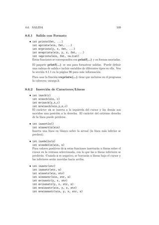 8.6. SALIDA 109
8.6.1 Salida con Formato
• int printw(fmt, ...)
int wprintw(win, fmt, ...)
int mvprintw(y, x, fmt, ...)
int mvwprintw(win, y, x, fmt, ...)
int vwprintw(win, fmt, va list)
Estas funciones se corresponden con printf(...) y su formas asociadas.
El paquete printf(...) se usa para formatear salidas. Puede deﬁnir
una cadena de salida e incluir variables de diferentes tipos en ella. Vea
la secci´on 8.1.1 en la p´agina 90 para m´as informaci´on.
Para usar la funci´on vwprintw(...) tiene que incluirse en el programa
la cabecera varargs.h.
8.6.2 Inserci´on de Caracteres/L´ıneas
• int insch(c)
int winsch(win, c)
int mvinsch(y,x,c)
int mvwinsch(win,y,x,c)
El car´acter ch se inserta a la izquierda del cursor y los dem´as son
movidos una posici´on a la derecha. El car´acter del extremo derecho
de la l´ınea puede perderse.
• int insertln()
int winsertln(win)
Inserta una l´ınea en blanco sobre la actual (la l´ınea m´as inferior se
perder´a).
• int insdelln(n)
int winsdelln(win, n)
Para valores positivos de n estas funciones insertar´an n l´ıneas sobre el
cursor en la ventana seleccionada, con lo que las n l´ıneas inferiores se
perder´an. Cuando n es negativo, se borrar´an n l´ıneas bajo el cursor y
las inferiores ser´an movidas hacia arriba.
• int insstr(str)
int insnstr(str, n)
int winsstr(win, str)
int winsnstr(win, str, n)
int mvinsstr(y, x, str)
int mvinsnstr(y, x, str, n)
int mvwinsstr(win, y, x, str)
int mvwinsnstr(win, y, x, str, n)
 