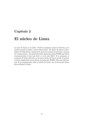 Cap´ıtulo 2
El n´ucleo de Linux
La base de Linux es el n´ucleo. Podr´ıa reemplazar todas las librer´ıas, pero
mientras quede el n´ucleo, estar´a todav´ıa Linux. El n´ucleo incorpora contro-
ladores de dispositivos, manejo de la memoria, manejo de procesos y manejo
de comunicaciones. Los gur´us del n´ucleo siguen las pautas POSIX que hacen
la programaci´on a veces m´as f´acil y a veces m´as dif´ıcil. Si su programa se
comporta de forma diferente en un nuevo n´ucleo de Linux, puede ser porque
se hayan implantado nuevas l´ıneas marcadas por POSIX. Para m´as informa-
ci´on de la programaci´on sobre el n´ucleo de Linux, lea el documento Linux
Kernel Hacker’s Guide.
11
 