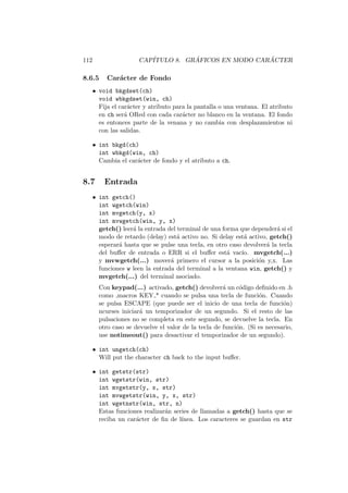 112 CAP´ITULO 8. GR ´AFICOS EN MODO CAR ´ACTER
8.6.5 Car´acter de Fondo
• void bkgdset(ch)
void wbkgdset(win, ch)
Fija el car´acter y atributo para la pantalla o una ventana. El atributo
en ch ser´a ORed con cada car´acter no blanco en la ventana. El fondo
es entonces parte de la venana y no cambia con desplazamientos ni
con las salidas.
• int bkgd(ch)
int wbkgd(win, ch)
Cambia el car´acter de fondo y el atributo a ch.
8.7 Entrada
• int getch()
int wgetch(win)
int mvgetch(y, x)
int mvwgetch(win, y, x)
getch() leer´a la entrada del terminal de una forma que depender´a si el
modo de retardo (delay) est´a activo no. Si delay est´a activo, getch()
esperar´a hasta que se pulse una tecla, en otro caso devolver´a la tecla
del buﬀer de entrada o ERR si el buﬀer est´a vac´ıo. mvgetch(...)
y mvwgetch(...) mover´a primero el cursor a la posici´on y,x. Las
funciones w leen la entrada del terminal a la ventana win, getch() y
mvgetch(...) del terminal asociado.
Con keypad(...) activado, getch() devolver´a un c´odigo deﬁnido en .h
como ,macros KEY * cuando se pulsa una tecla de funci´on. Cuando
se pulsa ESCAPE (que puede ser el inicio de una tecla de funci´on)
ncurses iniciar´a un temporizador de un segundo. Si el resto de las
pulsaciones no se completa en este segundo, se devuelve la tecla. En
otro caso se devuelve el valor de la tecla de funci´on. (Si es necesario,
use notimeout() para desactivar el temporizador de un segundo).
• int ungetch(ch)
Will put the character ch back to the input buﬀer.
• int getstr(str)
int wgetstr(win, str)
int mvgetstr(y, x, str)
int mvwgetstr(win, y, x, str)
int wgetnstr(win, str, n)
Estas funciones realizar´an series de llamadas a getch() hasta que se
reciba un car´acter de ﬁn de l´ınea. Los caracteres se guardan en str
 
