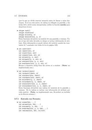 8.7. ENTRADA 113
(por lo que no olvide reservar memoria antes de llamar a estas fun-
ciones). Si el eco est´a activo, la cadena es reﬂejada en pantalla, y las
teclas kill y delete ser´an interpretadas (utilice la funci´on noecho para
desactivar el eco).
• chtype inch()
chtype winch(win)
chtype mvinch(y, x)
chtype mvwinch(win, y, x)
Estas funciones devuelven un car´acter de una pantalla o ventana. Co-
mo el tipo del valor devuelto es chtype se incluye informaci´on de atri-
buto. Esta informaci´on se puede extraer del car´acter usando las cons-
tantes A * constants (ver tabla 8.4 en la p´agina 123).
• int instr(str)
int innstr(str, n)
int winstr(win, str)
int winnstr(win, str, n)
int mvinstr(y, x, str)
int mvinnstr(y, x, str, n)
int mvwinstr(win, y, x, str)
int mvwinnstr(win, y, x, str, n)
Return a character string from the screen or a window. (Nota: no
implementado aun.)
• int inchstr(chstr)
int inchnstr(chstr, n)
int winchstr(win, chstr)
int winchnstr(win, chstr, n)
int mvinchstr(y, x, chstr)
int mvinchnstr(y, x, chstr, n)
int mvwinchstr(win, y, x, chstr)
int mvwinchnstr(win, y, x, chstr, n)
Estas funciones devuelven una cadena de carateres de la pantalla o
ventana. En la cadena se incluye una informaci´on de atributo por
cada car´acter. (Nota: no implementado aun, lib inchstr no incluida
en la librer´ıa ncurses.)
8.7.1 Entrada con Formato
• int scanw(fmt, ...)
int wscanw(win, fmt, ...)
int mvscanw(y, x, fmt, ...)
int mvwscanw(win, y, x, fmt, ...)
int vwscanw(win, fmt, va list)
 