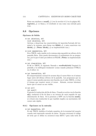 114 CAP´ITULO 8. GR ´AFICOS EN MODO CAR ´ACTER
Estas son similares a scanf(...) (vea la secci´on 8.1.2 en la p´agina 92).
wgetstr(...) se llama y el resultado se usa como una entrada para
scan.
8.8 Opciones
Opciones de Salida
• int idlok(win, bf)
void idcok(win, bf)
Activan o desactivan las caracter´ısticas de inserci´on/borrado del ter-
minal a la ventana; para l´ıneas con idlok(...) y para caracteres con
idcok(...). (Nota: idcok(...) no implementado aun.)
• void immedok(win, bf)
Si es TRUE, cada cambio en la ventana win supondr´a un refresco de la
pantalla f´ısica. Esto puede decrementar el rendimiento de un progra-
ma, por lo que el valor por defecto es FALSE. (Nota: no implementado
aun.)
• int clearok(win, bf)
Si bf es TRUE, la siguiente llamada a wrefresh(win) limpiar´a la
pantalla y la redibujar´a totalmente (como cuando pulsamos CTRL-L
en el editor vi).
• int leaveok(win, bf)
El comportamiento normal de ncurses deja el cursor f´ısico en el mismo
lugar antes del ´ultimo refresco de la pantalla. Los programas que no
usan el cursor pueden ejecutar esta funci´on con el valor TRUE, y evitar
el tiempo que requiere mover el cursor. Adem´as, ncurses intentar´a
hacer que el cursor no sea visible.
• int nl()
int nonl()
Controla la traducci´on del ﬁn de l´ınea. Cuando se activa con la funci´on
nl(), traducir´a el ﬁn de l´ınea a un retorno de carro seguido de una
alimentaci´on de l´ınea. Si lo ponemos a OFF con la funci´on nonl(),
se evitar´a esta traducci´on lo que tambi´en implica un movimiento del
cursor m´as r´apido.
8.8.1 Opciones en la entrada
• int keypad(win, bf)
Si vale TRUE, habilita el teclado num´erico de la terminal del usuario
cuando est´a esperando entrada de datos. Ncurses retornar´a el c´odigo
de tecla que se deﬁne en ncurses.h como KEY * para cada tecla de
 