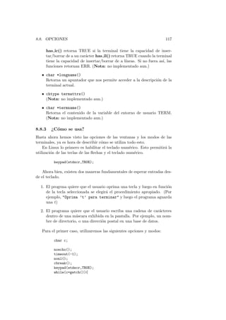 8.8. OPCIONES 117
has ic() retorna TRUE si la terminal tiene la capacidad de inser-
tar/borrar de a un car´acter has il() retorna TRUE cuando la terminal
tiene la capacidad de insertar/borrar de a l´ıneas. Si no fuera as´ı, las
funciones retornan ERR. (Nota: no implementado aun.)
• char *longname()
Retorna un apuntador que nos permite acceder a la descripci´on de la
terminal actual.
• chtype termattrs()
(Nota: no implementado aun.)
• char *termname()
Retorna el contenido de la variable del entorno de usuario TERM.
(Nota: no implementado aun.)
8.8.3 ¿C´omo se usa?
Hasta ahora hemos visto las opciones de las ventanas y los modos de las
terminales, ya es hora de describir c´omo se utiliza todo esto.
En Linux lo primero es habilitar el teclado num´erico. Esto permitir´a la
utilizaci´on de las teclas de las ﬂechas y el teclado num´erico.
keypad(stdscr,TRUE);
Ahora bien, existen dos maneras fundamentales de esperar entradas des-
de el teclado.
1. El progrma quiere que el usuario oprima una tecla y luego en funci´on
de la tecla seleccionada se elegir´a el procedimiento apropiado. (Por
ejemplo, Oprima ’t’ para terminar y luego el programa aguarda
una t)
2. El programa quiere que el usuario escriba una cadena de car´acteres
dentro de una m´ascara exhibida en la pantalla. Por ejemplo, un nom-
bre de directorio, o una direcci´on postal en una base de datos.
Para el primer caso, utilizaremos las siguientes opciones y modos:
char c;
noecho();
timeout(-1);
nonl();
cbreak();
keypad(stdscr,TRUE);
while(c=getch()){
 