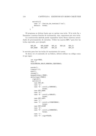 118 CAP´ITULO 8. GR ´AFICOS EN MODO CAR ´ACTER
switch(c){
case ’t’: funcion_de_terminaci’on();
default: break;
}
}
El programa se detiene hasta que se oprime una tecla. Si la tecla fue s
llamamos a nuestra funci´on de terminaci´on, sino, esperamos por otra tecla.
La construcci´on switch puede expandirse hasta llenar nuestras necesi-
dades de procesamiento de entradas. Utilice las macros KEY * para leer las
teclas especiales, por ejemplo:
KEY_UP KEY_RIGHT KEY_A1 KEY_B2 KEY_C1
KEY_DOWN KEY_LEFT KEY_A3 KEY_C3
le servir´an para leer las teclas de movimiento de cursor.
Si desea ver el contenido de un ﬁchero, deber´a utilizar un c´odigo como
el que sigue:
int sigo=TRUE;
char c;
enum{ARRIBA,ABAJO,DERECHA,IZQUIERDA};
noecho();
timeout(-1);
nonl();
cbreak();
keypad(stdscr,TRUE);
while(sigo==TRUE){
c=getch();
switch(c){
case KEY_UP:
case ’a’:
case ’A’: scroll_s(ARRIBA);
break;
case KEY_DOWN:
case ’b’:
case ’B’: scroll_s(ABAJO);
break;
case KEY_LEFT:
case ’i’:
case ’I’: scroll_s(IZQUIERDA);
break;
case KEY_RIGHT
case ’d’:
case ’D’: scroll_s(DERECHA);
break;
case ’t’:
case ’T’: sigo=FALSE;
 