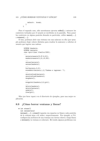 8.9. ¿C ´OMO BORRAR VENTANAS Y L´INEAS? 119
default: break;
}
}
Para el segundo caso, s´olo necesitamos ejecutar echo() y entonces los
car´acteres tecleados por el usuario se escribir´an en la pantalla. Para poner
los car´acteres en alguna posici´on deseada en particular, utilice move(. . . )
o wmove(. . . ).
O sino, podemos abrir una ventana con una m´ascara en ella (por ejem-
plo podemos elegir colores distintos para resaltar la m´ascara) y solicitar al
usuario que ingrese una cadena:
WINDOW *maskwin;
WINDOW *mainwin;
char *ptr=(char *)malloc(255);
...
mainwin=newwin(3,37,9,21);
maskwin=newwin(1,21,10,35);
...
werase(mainwin);
werase(maskwin);
...
box(mainwin,0,0);
mvwaddstr(mainwin,1,2,Cadena a ingresar: );
...
wnoutrefresh(mainwin);
wnoutrefresh(maskwin);
doupdate();
...
mvwgetstr(maskwin,0,0,ptr);
...
delwin(maskwin);
delwin(mainwin);
endwin();
free(ptr);
Mire por favor input.c en el directorio de ejemplos, para una mejor ex-
plicaci´on.
8.9 ¿C´omo borrar ventanas y l´ıneas?
• int erase()
int werase(win)
werase(. . . ) y erase() tapar´an con espacios en blanco cada posici´on
de la ventana win o de stdscr, respectivamente. Por ejemplo, si Ud.
conﬁgura los atributos de una ventana con ciertos colores y luego llama
a werase(), la ventana se colorear´a. He tenido algunos problemas con
 