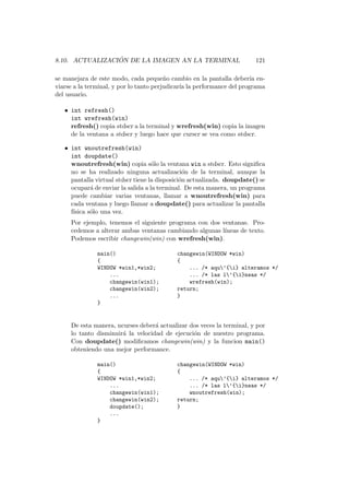 8.10. ACTUALIZACI ´ON DE LA IMAGEN AN LA TERMINAL 121
se manejara de este modo, cada peque˜no cambio en la pantalla deber´ıa en-
viarse a la terminal, y por lo tanto perjudicar´ıa la performance del programa
del usuario.
• int refresh()
int wrefresh(win)
refresh() copia stdscr a la terminal y wrefresh(win) copia la imagen
de la ventana a stdscr y luego hace que curscr se vea como stdscr.
• int wnoutrefresh(win)
int doupdate()
wnoutrefresh(win) copia s´olo la ventana win a stdscr. Esto signiﬁca
no se ha realizado ninguna actualizaci´on de la terminal, aunque la
pantalla virtual stdscr tiene la disposici´on actualizada. doupdate() se
ocupar´a de enviar la salida a la terminal. De esta manera, un programa
puede cambiar varias ventanas, llamar a wnoutrefresh(win) para
cada ventana y luego llamar a doupdate() para actualizar la pantalla
f´ısica s´olo una vez.
Por ejemplo, tenemos el siguiente programa con dos ventanas. Pro-
cedemos a alterar ambas ventanas cambiando algunas l´ıneas de texto.
Podemos escribir changewin(win) con wrefresh(win).
main() changewin(WINDOW *win)
{ {
WINDOW *win1,*win2; ... /* aqu’{i} alteramos */
... ... /* las l’{i}neas */
changewin(win1); wrefresh(win);
changewin(win2); return;
... }
}
De esta manera, ncurses deber´a actualizar dos veces la terminal, y por
lo tanto disminuir´a la velocidad de ejecuci´on de nuestro programa.
Con doupdate() modiﬁcamos changewin(win) y la funcion main()
obteniendo una mejor performance.
main() changewin(WINDOW *win)
{ {
WINDOW *win1,*win2; ... /* aqu’{i} alteramos */
... ... /* las l’{i}neas */
changewin(win1); wnoutrefresh(win);
changewin(win2); return;
doupdate(); }
...
}
 