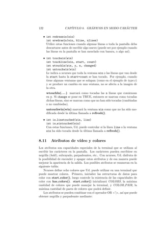 122 CAP´ITULO 8. GR ´AFICOS EN MODO CAR ´ACTER
• int redrawwin(win)
int wredrawln(win, bline, nlines)
Utilice estas funciones cuando algunas l´ıneas o toda la pantalla deba
descartarse antes de escribir algo nuevo (puede ser por ejemplo cuando
las l´ıneas en la pantalla se han mezclado con basura, o algo as´ı).
• int touchwin(win)
int touchline(win, start, count)
int wtouchln(win, y, n, changed)
int untouchwin(win)
Le indica a ncurses que toda la ventana win o las l´ıneas que van desde
la start hasta la start+count se han tocado. Por ejemplo, cuando
tiene algunas ventanas que se solapan (como en el ejemplo de type.c)
y se produce un cambio en una ventana, no se afecta a la imagen de
la otra.
wtouchln(. . . ) marcar´a como tocadas las n l´ıneas que comienzan
en y. Si change se pone en TRUE, entonces se marcan como tocadas
dichas l´ıneas, sino se marcan como que no han sido tocadas (cambiadas
o no cambiadas).
untouchwin(win) marcar´a la ventana win como que no ha sido mo-
diﬁcada desde la ´ultima llamada a refresh().
• int is linetouched(win, line)
int is wintouched(win)
Con estas funciones, Ud. puede controlar si la l´ınea line o la ventana
win ha sido tocada desde la ´ultima llamada a refresh().
8.11 Atributos de v´ıdeo y colores
Los atributos son capacidades especiales de la terminal que se utilizan al
escribir los car´acteres en la pantalla. Los car´acteres pueden escribirse en
negrilla (bold), subrayado, parpadeantes, etc.. Con ncurses, Ud. disfruta de
la posibilidad de encender y apagar estos atributos y de esa manera puede
mejorar la apariencia de la salida. Los posibles atributos se enumeran en la
siguiente tabla:
Ncurses deﬁne ocho colores que Ud. puede utilizar en una terminal que
puede mostrar colores. Primero, inicialice las estructuras de datos para
color con start color(), luego controle la existencia de las capacidades de
color con has colors(). start color() inicializar´a COLORS, la m´axima
cantidad de colores que puede manejar la terminal, y COLOR PAIR, la
m´axima cantidad de pares de colores que podr´a deﬁnir.
Los atributos se pueden combinar con el operador OR ’| , as´ı que puede
obtener negrilla y parpadeante mediante:
 