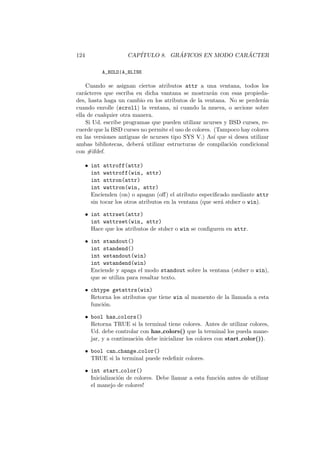 124 CAP´ITULO 8. GR ´AFICOS EN MODO CAR ´ACTER
A_BOLD|A_BLINK
Cuando se asignan ciertos atributos attr a una ventana, todos los
car´acteres que escriba en dicha vantana se mostrar´an con esas propieda-
des, hasta haga un cambio en los atributos de la ventana. No se perder´an
cuando enrolle (scroll) la ventana, ni cuando la mueva, o accione sobre
ella de cualquier otra manera.
Si Ud. escribe programas que pueden utilizar ncurses y BSD curses, re-
cuerde que la BSD curses no permite el uso de colores. (Tampoco hay colores
en las versiones antiguas de ncurses tipo SYS V.) As´ı que si desea utilizar
ambas bibliotecas, deber´a utilizar estructuras de compilaci´on condicional
con #ifdef.
• int attroff(attr)
int wattroff(win, attr)
int attron(attr)
int wattron(win, attr)
Encienden (on) o apagan (oﬀ) el atributo especiﬁcado mediante attr
sin tocar los otros atributos en la ventana (que ser´a stdscr o win).
• int attrset(attr)
int wattrset(win, attr)
Hace que los atributos de stdscr o win se conﬁguren en attr.
• int standout()
int standend()
int wstandout(win)
int wstandend(win)
Enciende y apaga el modo standout sobre la ventana (stdscr o win),
que se utiliza para resaltar texto.
• chtype getattrs(win)
Retorna los atributos que tiene win al momento de la llamada a esta
funci´on.
• bool has colors()
Retorna TRUE si la terminal tiene colores. Antes de utilizar colores,
Ud. debe controlar con has colors() que la terminal los pueda mane-
jar, y a continuaci´on debe inicializar los colores con start color()).
• bool can change color()
TRUE si la terminal puede redeﬁnir colores.
• int start color()
Inicializaci´on de colores. Debe llamar a esta funci´on antes de utilizar
el manejo de colores!
 