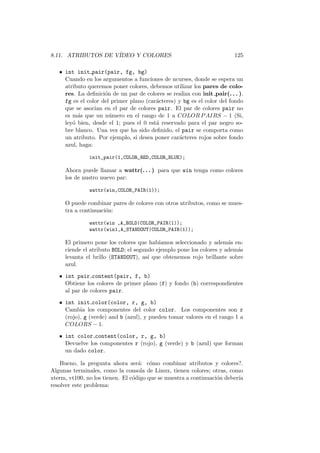 8.11. ATRIBUTOS DE V´IDEO Y COLORES 125
• int init pair(pair, fg, bg)
Cuando en los argumentos a funciones de ncurses, donde se espera un
atributo queremos poner colores, debemos utilizar los pares de colo-
res. La deﬁnici´on de un par de colores se realiza con init pair(. . . ).
fg es el color del primer plano (car´acteres) y bg es el color del fondo
que se asocian en el par de colores pair. El par de colores pair no
es m´as que un n´umero en el rango de 1 a COLOR PAIRS − 1 (Si,
ley´o bien, desde el 1; pues el 0 est´a reservado para el par negro so-
bre blanco. Una vez que ha sido deﬁnido, el pair se comporta como
un atributo. Por ejemplo, si desea poner car´acteres rojos sobre fondo
azul, haga:
init_pair(1,COLOR_RED,COLOR_BLUE);
Ahora puede llamar a wattr(. . . ) para que win tenga como colores
los de nustro nuevo par:
wattr(win,COLOR_PAIR(1));
O puede combinar pares de colores con otros atributos, como se mues-
tra a continuaci´on:
wattr(win ,A_BOLD|COLOR_PAIR(1));
wattr(win1,A_STANDOUT|COLOR_PAIR(1));
El primero pone los colores que hab´ıamos seleccionado y adem´as en-
ciende el atributo BOLD; el segundo ejemplo pone los colores y adem´as
levanta el brillo (STANDOUT), as´ı que obtenemos rojo brillante sobre
azul.
• int pair content(pair, f, b)
Obtiene los colores de primer plano (f) y fondo (b) correspondientes
al par de colores pair.
• int init color(color, r, g, b)
Cambia los componentes del color color. Los componentes son r
(rojo), g (verde) and b (azul), y pueden tomar valores en el rango 1 a
COLORS − 1.
• int color content(color, r, g, b)
Devuelve los componentes r (rojo), g (verde) y b (azul) que forman
un dado color.
Bueno, la pregunta ahora ser´a: c´omo combinar atributos y colores?.
Algunas terminales, como la consola de Linux, tienen colores; otras, como
xterm, vt100, no los tienen. El c´odigo que se muestra a continuaci´on deber´ıa
resolver este problema:
 