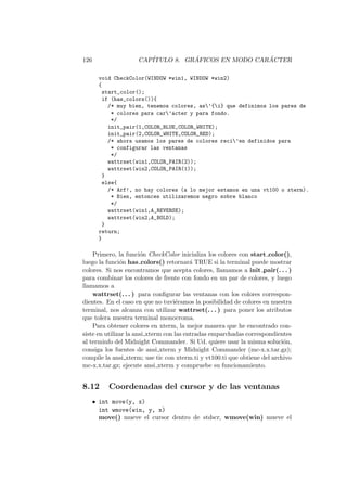 126 CAP´ITULO 8. GR ´AFICOS EN MODO CAR ´ACTER
void CheckColor(WINDOW *win1, WINDOW *win2)
{
start_color();
if (has_colors()){
/* muy bien, tenemos colores, as’{i} que definimos los pares de
* colores para car’acter y para fondo.
*/
init_pair(1,COLOR_BLUE,COLOR_WHITE);
init_pair(2,COLOR_WHITE,COLOR_RED);
/* ahora usamos los pares de colores reci’en definidos para
* configurar las ventanas
*/
wattrset(win1,COLOR_PAIR(2));
wattrset(win2,COLOR_PAIR(1));
}
else{
/* Arf!, no hay colores (a lo mejor estamos en una vt100 o xterm).
* Bien, entonces utilizaremos negro sobre blanco
*/
wattrset(win1,A_REVERSE);
wattrset(win2,A_BOLD);
}
return;
}
Primero, la funci´on CheckColor inicializa los colores con start color(),
luego la funci´on has colors() retornar´a TRUE si la terminal puede mostrar
colores. Si nos encontramos que acepta colores, llamamos a init pair(. . . )
para combinar los colores de frente con fondo en un par de colores, y luego
llamamos a
wattrset(. . . ) para conﬁgurar las ventanas con los colores correspon-
dientes. En el caso en que no tuvi´eramos la posibilidad de colores en nuestra
terminal, nos alcanza con utilizar wattrset(. . . ) para poner los atributos
que tolera nuestra terminal monocroma.
Para obtener colores en xterm, la mejor manera que he encontrado con-
siste en utilizar la ansi xterm con las entradas emparchadas correspondientes
al terminfo del Midnight Commander. Si Ud. quiere usar la misma soluci´on,
consiga los fuentes de ansi xterm y Midnight Commander (mc-x.x.tar.gz);
compile la ansi xterm; use tic con xterm.ti y vt100.ti que obtiene del archivo
mc-x.x.tar.gz; ejecute ansi xterm y compruebe su funcionamiento.
8.12 Coordenadas del cursor y de las ventanas
• int move(y, x)
int wmove(win, y, x)
move() mueve el cursor dentro de stdscr, wmove(win) mueve el
 