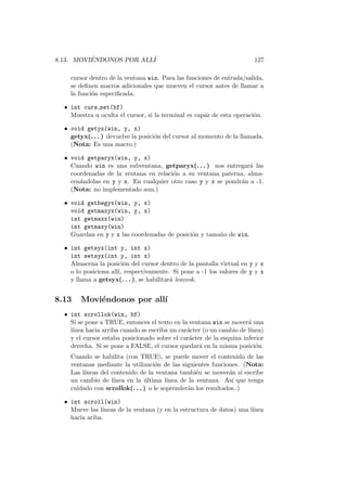 8.13. MOVI´ENDONOS POR ALL´I 127
cursor dentro de la ventana win. Para las funciones de entrada/salida,
se deﬁnen macros adicionales que mueven el cursor antes de llamar a
la funci´on especiﬁcada.
• int curs set(bf)
Muestra u oculta el cursor, si la terminal es capaz de esta operaci´on.
• void getyx(win, y, x)
getyx(. . . ) devuelve la posici´on del cursor al momento de la llamada.
(Nota: Es una macro.)
• void getparyx(win, y, x)
Cuando win es una subventana, getparyx(. . . ) nos entregar´a las
coordenadas de la ventana en relaci´on a su ventana paterna, alma-
cen´andolas en y y x. En cualquier otro caso y y x se pondr´an a -1.
(Nota: no implementado aun.)
• void getbegyx(win, y, x)
void getmaxyx(win, y, x)
int getmaxx(win)
int getmaxy(win)
Guardan en y y x las coordenadas de posici´on y tama˜no de win.
• int getsyx(int y, int x)
int setsyx(int y, int x)
Almacena la posici´on del cursor dentro de la pantalla virtual en y y x
o lo posiciona all´ı, respectivamente. Si pone a -1 los valores de y y x
y llama a getsyx(. . . ), se habilitar´a leaveok.
8.13 Movi´endonos por all´ı
• int scrollok(win, bf)
Si se pone a TRUE, entonces el texto en la ventana win se mover´a una
l´ınea hacia arriba cuando se escriba un car´acter (o un cambio de l´ınea)
y el cursor estaba posicionado sobre el car´acter de la esquina inferior
derecha. Si se pone a FALSE, el cursor quedar´a en la misma posici´on.
Cuando se habilita (con TRUE), se puede mover el contenido de las
ventanas mediante la utilizaci´on de las siguientes funciones. (Nota:
Las l´ıneas del contenido de la ventana tambi´en se mover´an si escribe
un cambio de l´ınea en la ´ultima l´ınea de la ventana. As´ı que tenga
cuidado con scrollok(. . . ) o le soprender´an los resultados..)
• int scroll(win)
Mueve las l´ıneas de la ventana (y en la estructura de datos) una l´ınea
hacia ariba.
 
