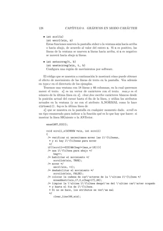 128 CAP´ITULO 8. GR ´AFICOS EN MODO CAR ´ACTER
• int scrl(n)
int wscrl(win, n)
Estas funciones mueven la pantalla stdscr o la ventana win hacia arriba
o hacia abajo, de acuerdo al valor del entero n. Si n es positivo, las
l´ıneas de la ventana se mueven n l´ıneas hacia arriba, si n es negativo
se mover´a hacia abajo n l´ıneas.
• int setscrreg(t, b)
int wsetscrreg(win, t, b)
Conﬁgura una regi´on de movimientos por software.
El c´odigo que se muestra a continuaci´on le mostrar´a c´omo puede obtener
el efecto de movimiento de las l´ıneas de texto en la pantalla. Vea adem´as
en type.c en el directorio de los ejemplos.
Tenemos una ventana con 18 l´ıneas y 66 columnas, en la cual queremos
mover el texto. s[] es un vector de car´acteres con el texto. max s es el
n´umero de la ´ultima l´ınea en s[]. clear line escribe car´acteres blancos desde
la posici´on actual del cursor hasta el ﬁn de la l´ınea, y utiliza los atributos
actuales en la ventana (y no con el atributo A NORMAL como lo hace
clrtoeol(). beg es la ´ultima l´ınea de
s[] que se muestra en la pantalla en cualquier momento dado. scroll es
un tipo enumerado para indicar a la funci´on qu´e es lo que hay que hacer: si
mostrar la l´ınea SIGuiente o la ANTerior.
enum{ANT,SIG)};
void scroll_s(WINDOW *win, int scroll)
{
/* verificar si necesitamos mover las l’{i}neas,
* y si hay l’{i}neas para mover
*/
if((scroll==SIG)(beg=(max_s-18))){
/* una l’{i}nea para abajo */
beg++;
/* habilitar el movimiento */
scrollok(win, TRUE);
/* mover */
wscrl(win, +1);
/* deshabilitar el movimiento */
scrollok(win, FALSE);
/* colocar la cadena de car’acteres de la ’ultima l’{i}nea */
mvwaddnstr(win,17,0,s[beg+17],66);
/* limpiar la ’ultima l’{i}nea despu’es del ’ultimo car’acter ocupado
* y hasta el fin de l’{i}nea.
* Si no se hace, los atributos se ver’an mal
*/
clear_line(66,win);
 