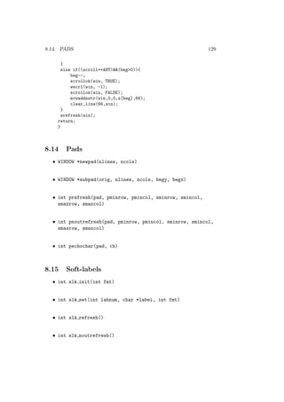8.14. PADS 129
}
else if((scroll==ANT)(beg0)){
beg--;
scrollok(win, TRUE);
wscrl(win, -1);
scrollok(win, FALSE);
mvwaddnstr(win,0,0,s[beg],66);
clear_line(66,win);
}
wrefresh(win);
return;
}
8.14 Pads
• WINDOW *newpad(nlines, ncols)
• WINDOW *subpad(orig, nlines, ncols, begy, begx)
• int prefresh(pad, pminrow, pmincol, sminrow, smincol,
smaxrow, smaxcol)
• int pnoutrefresh(pad, pminrow, pmincol, sminrow, smincol,
smaxrow, smaxcol)
• int pechochar(pad, ch)
8.15 Soft-labels
• int slk init(int fmt)
• int slk set(int labnum, char *label, int fmt)
• int slk refresh()
• int slk noutrefresh()
 