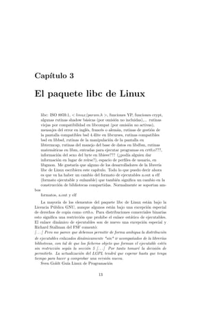 Cap´ıtulo 3
El paquete libc de Linux
libc: ISO 8859.1, < linux/param.h >, funciones YP, funciones crypt,
algunas rutinas shadow b´asicas (por omisi´on no incluidas),... rutinas
viejas por compatibilidad en libcompat (por omisi´on no activas),
mensajes del error en ingl´es, franc´es o alem´an, rutinas de gesti´on de
la pantalla compatibles bsd 4.4lite en libcurses, rutinas compatibles
bsd en libbsd, rutinas de la manipulaci´on de la pantalla en
libtermcap, rutinas del manejo del base de datos en libdbm, rutinas
matem´aticas en libm, entradas para ejecutar programas en crt0.o???,
informaci´on del sexo del byte en libieee??? (¿pod´ıa alguien dar
informaci´on en lugar de re´ırse?), espacio de perﬁles de usuario, en
libgmon. Me gustar´ıa que alguno de los desarrolladores de la librer´ıa
libc de Linux escribiera este cap´ıtulo. Todo lo que puedo decir ahora
es que va ha haber un cambio del formato de ejecutables a.out a elf
(formato ejecutable y enlazable) que tambi´en signiﬁca un cambio en la
construcci´on de bibliotecas compartidas. Normalmente se soportan am-
bos
formatos, a.out y elf
La mayor´ıa de los elementos del paquete libc de Linux est´an bajo la
Licencia P´ublica GNU, aunque algunos est´an bajo una excepci´on especial
de derechos de copia como crt0.o. Para distribuciones comerciales binarias
esto signiﬁca una restricci´on que prohibe el enlace est´atico de ejecutables.
El enlace din´amico de ejecutables son de nuevo una excepci´on especial y
Richard Stallman del FSF coment´o:
[. . . ] Pero me parece que debemos permitir de forma ambigua la distribuci´on
de ejecutables enlazados din´amicamente *sin* ir acompa˜nados de la librer´ıas
bibliotecas, con tal de que los ﬁcheros objeto que forman el ejecutable est´en
sin restricci´on seg´un la secci´on 5 [. . . ] Por tanto tomar´e la decisi´on de
permitirlo. La actualizaci´on del LGPL tendr´a que esperar hasta que tenga
tiempo para hacer y comprobar una versi´on nueva.
Sven Goldt Gu´ıa Linux de Programaci´on
13
 