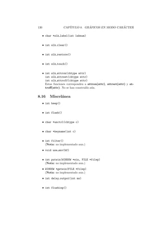 130 CAP´ITULO 8. GR ´AFICOS EN MODO CAR ´ACTER
• char *slk label(int labnum)
• int slk clear()
• int slk restore()
• int slk touch()
• int slk attron(chtype attr)
int slk attrset(chtype attr)
int slk attroff(chtype attr)
Estas funciones corresponden a attron(attr), attrset(attr) y at-
troﬀ(attr). No se han constru´ıdo a´un.
8.16 Miscel´anea
• int beep()
• int flash()
• char *unctrl(chtype c)
• char *keyname(int c)
• int filter()
(Nota: no implementado aun.)
• void use env(bf)
• int putwin(WINDOW *win, FILE *filep)
(Nota: no implementado aun.)
• WINDOW *getwin(FILE *filep)
(Nota: no implementado aun.)
• int delay output(int ms)
• int flushinp()
 