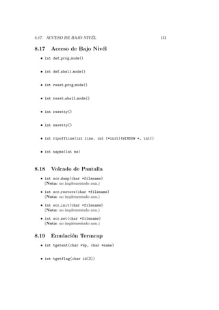 8.17. ACCESO DE BAJO NIV ´EL 131
8.17 Acceso de Bajo Niv´el
• int def prog mode()
• int def shell mode()
• int reset prog mode()
• int reset shell mode()
• int resetty()
• int savetty()
• int ripoffline(int line, int (*init)(WINDOW *, int))
• int napms(int ms)
8.18 Volcado de Pantalla
• int scr dump(char *filename)
(Nota: no implementado aun.)
• int scr restore(char *filename)
(Nota: no implementado aun.)
• int scr init(char *filename)
(Nota: no implementado aun.)
• int scr set(char *filename)
(Nota: no implementado aun.)
8.19 Emulaci´on Termcap
• int tgetent(char *bp, char *name)
• int tgetflag(char id[2])
 